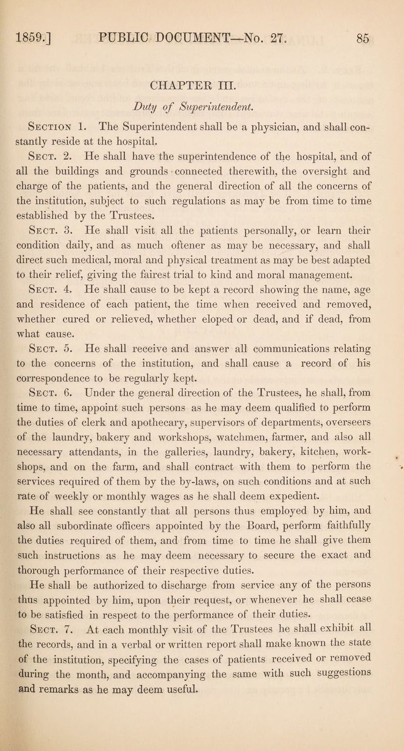 CHAPTER III. Duty of Superintendent. Section 1. The Superintendent shall be a physician, and shall con¬ stantly reside at the hospital. Sect. 2. He shall have the superintendence of the hospital, and of all the buildings and grounds connected therewith, the oversight and charge of the patients, and the general direction of all the concerns of the institution, subject to such regulations as may be from time to time established by the Trustees. Sect. 3. He shall visit all the patients personally, or learn their condition daily, and as much oftener as may be necessary, and shall direct such medical, moral and physical treatment as may be best adapted to their relief, giving the fairest trial to kind and moral management. Sect. 4. He shall cause to be kept a record showing the name, age and residence of each patient, the time when received and removed, whether cured or relieved, whether eloped or dead, and if dead, from what cause. Sect. 5. He shall receive and answer all communications relating to the concerns of the institution, and shall cause a record of his correspondence to be regularly kept. Sect. 6. Under the general direction of the Trustees, he shall, from time to time, appoint such persons as he may deem qualified to perform the duties of clerk and apothecary, supervisors of departments, overseers of the laundry, bakery and workshops, watchmen, farmer, and also all necessary attendants, in the galleries, laundry, bakery, kitchen, work¬ shops, and on the farm, and shall contract with them to perform the services required of them by the by-laws, on such conditions and at such rate of weekly or monthly wages as he shall deem expedient. He shall see constantly that all persons thus employed by him, and also all subordinate officers appointed by the Board, perform faithfully the duties required of them, and from time to time he shall give them such instructions as he may deem necessary to secure the exact and thorough performance of their respective duties. He shall be authorized to discharge from service any of the persons thus appointed by him, upon their request, or whenever he shall cease to be satisfied in respect to the performance of their duties. Sect. 7. At each monthly visit of the Trustees he shall exhibit all the records, and in a verbal or written report shall make known the state of the institution, specifying the cases of patients received or removed during the month, and accompanying the same with such suggestions and remarks as he may deem useful.