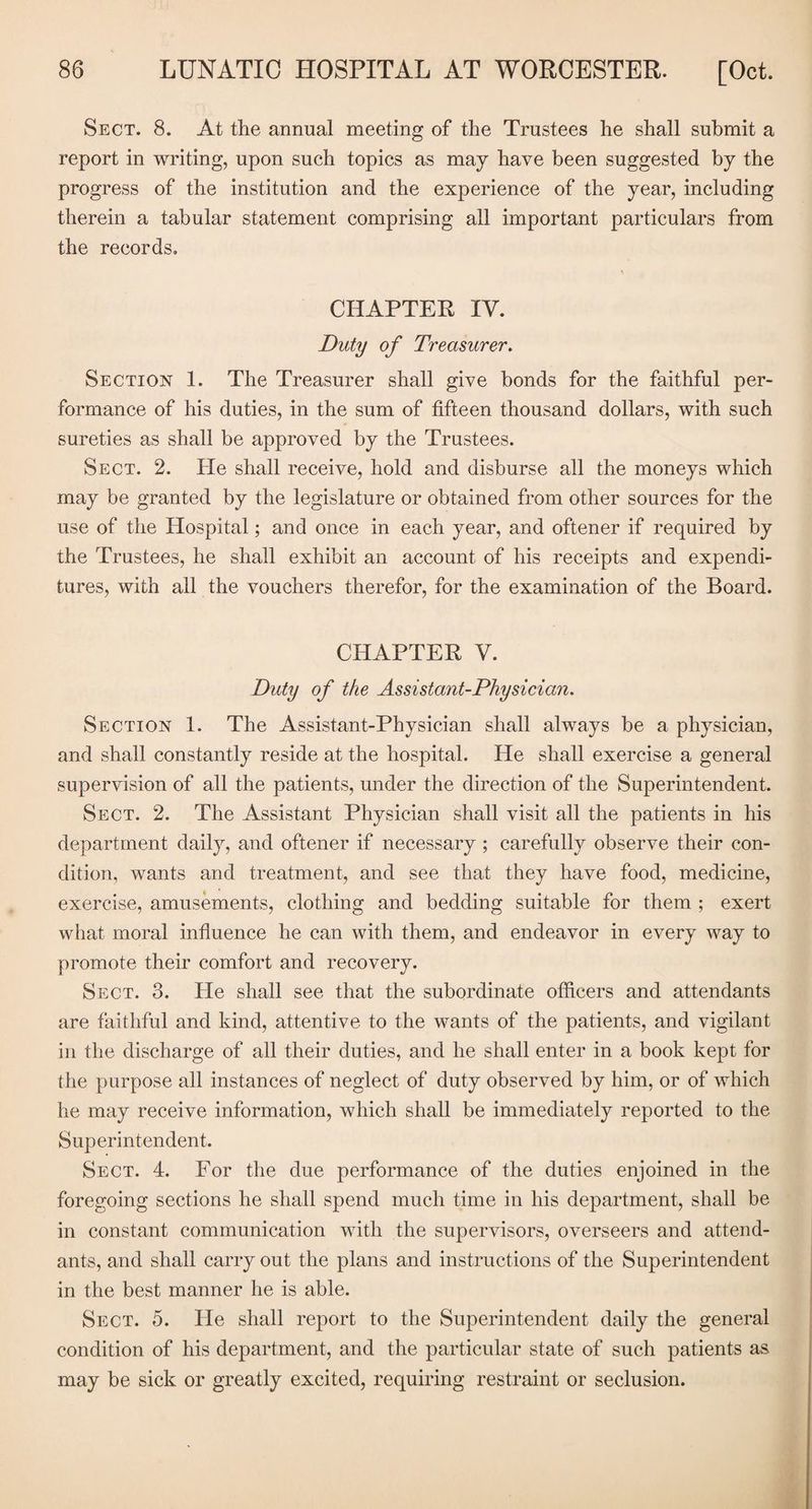 Sect. 8. At the annual meeting of the Trustees he shall submit a report in writing, upon such topics as may have been suggested by the progress of the institution and the experience of the year, including therein a tabular statement comprising all important particulars from the records. CHAPTER IV. Duty of Treasurer. Section 1. The Treasurer shall give bonds for the faithful per¬ formance of his duties, in the sum of fifteen thousand dollars, with such sureties as shall be approved by the Trustees. Sect. 2. He shall receive, hold and disburse all the moneys which may be granted by the legislature or obtained from other sources for the use of the Hospital; and once in each year, and oftener if required by the Trustees, he shall exhibit an account of his receipts and expendi¬ tures, with all the vouchers therefor, for the examination of the Board. CHAPTER V. Duty of the Assistant-Physician. Section 1. The Assistant-Physician shall always be a physician, and shall constantly reside at the hospital. He shall exercise a general supervision of all the patients, under the direction of the Superintendent. Sect. 2. The Assistant Physician shall visit all the patients in his department daily, and oftener if necessary; carefully observe their con¬ dition, wants and treatment, and see that they have food, medicine, exercise, amusements, clothing and bedding suitable for them ; exert what moral influence he can with them, and endeavor in every way to promote their comfort and recovery. Sect. 3. He shall see that the subordinate officers and attendants are faithful and kind, attentive to the wants of the patients, and vigilant in the discharge of all their duties, and he shall enter in a book kept for the purpose all instances of neglect of duty observed by him, or of which he may receive information, which shall be immediately reported to the S up erintendent. Sect. 4. For the due performance of the duties enjoined in the foregoing sections he shall spend much time in his department, shall be in constant communication with the supervisors, overseers and attend¬ ants, and shall carry out the plans and instructions of the Superintendent in the best manner he is able. Sect. 5. He shall report to the Superintendent daily the general condition of his department, and the particular state of such patients as may be sick or greatly excited, requiring restraint or seclusion.