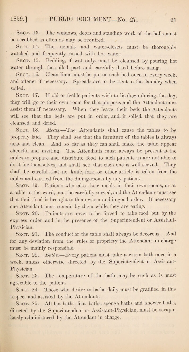 Sect. 13. The windows, doors and standing work of the halls must be scrubbed as often as may be required. Sect. 14. The urinals and water-closets must be thoroughly watched and frequently rinsed with hot water. Sect. 15. Bedding, if wet only, must be cleansed by pouring hot water through the soiled part, and carefully dried before using. Sect. 16. Clean linen must be put on each bed once in every week, and oftener if necessary. Spreads are to be sent to the laundry when soiled. Sect. 17. If old or feeble patients wish to lie down during the day, they will go to their own room for that purpose, and the Attendant must assist them if necessary. When they leave their beds the Attendants will see that the beds are put in order, and, if soiled, that they are cleansed and dried. Sect. 18. Meals.—The Attendants shall cause the tables to be properly laid. They shall see that the furniture of the tables is always neat and clean. And so far as they can shall make the table appear cheerful and inviting. The Attendants must always be present at the tables to prepare and distribute food to such patients as are not able to do it for themselves, and shall see that each one is well served. They shall be careful that no knife, fork, or other article is taken from the tables and carried from the dining-rooms by any patient. Sect. 19. Patients who take their meals in their own rooms, or at a table in the ward, must be carefully served, and the Attendants must see that their food is brought to them warm and in good order. If necessary one Attendant must remain by them while they are eating. Sect. 20. Patients are never to be forced to take food but by the express order and in the presence of the Superintendent or Assistant- Physician. Sect. 21. The conduct of the table shall always be decorous. And for any deviation from the rules of propriety the Attendant in charge must be mainly responsible. Sect. 22. Baths.—Every patient must take a warm bath once in a week, unless otherwise directed by the Superintendent or Assistant- Physician. Sect. 23. The temperature of the bath may be such as is most agreeable to the patient. Sect. 24. Those who desire to bathe daily must be gratified in this respect and assisted by the Attendants. Sect. 25. All hot baths, foot baths, sponge baths and shower baths, directed by the Superintendent or Assistant-Physician, must be scrupu¬ lously administered by the Attendant in charge.