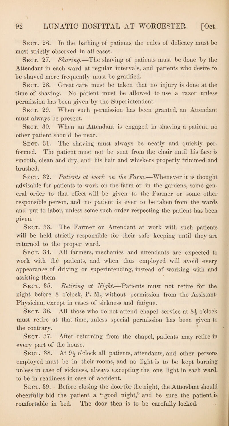 Sect. 26. In the bathing of patients the rules of delicacy must be most strictly observed in all cases. Sect. 27. Shaving.—The shaving of patients must be done by the Attendant in each ward at regular intervals, and patients who desire to be shaved more frequently must be gratified. Sect. 28. Great care must be taken that no injury is done at the time of shaving. No patient must be allowed to use a razor unless permission has been given by the Superintendent. Sect. 29. When such permission has been granted, an Attendant must always be present. Sect. 30. When an Attendant is engaged in shaving a patient, no other patient should be near. Sect. 31. The shaving must always be neatly and quickly per¬ formed. The patient must not be sent from the chair until his face is smooth, clean and dry, and his hair and whiskers properly trimmed and brushed. Sect. 32. Patients at work on the Farm.—Whenever it is thought advisable for patients to work on the farm or in the gardens, some gen¬ eral order to that effect will be given to the Farmer or some other responsible person, and no patient is ever to be taken from the wards and put to labor, unless some such order respecting the patient has been given. Sect. 33. The Farmer or Attendant at work with such patients will be held strictly responsible for their safe keeping until they are returned to the proper ward. Sect. 34. All farmers, mechanics and attendants are expected to work with the patients, and when thus employed will avoid every appearance of driving or superintending, instead of working with and assisting them. Sect. 35. Retiring at Night.—Patients must not retire for the night before 8 o’clock, P. M., without permission from the Assistant- Physician, except in cases of sickness and fatigue. Sect. 36. All those who do not attend chapel service at 8^ o’clock must retire at that time, unless special permission has been given to the contrary. Sect. 37. After returning from the chapel, patients may retire in every part of the house. Sect. 38. At 9^ o’clock all patients, attendants, and other persons employed must be in their rooms, and no light is to be kept burning unless in case of sickness, always excepting the one light in each ward, to be in readiness in case of accident. Sect. 39. • Before closing the door for the night, the Attendant should cheerfully bid the patient a “ good night,” and be sure the patient is comfortable in bed. The door then is to be carefully locked.