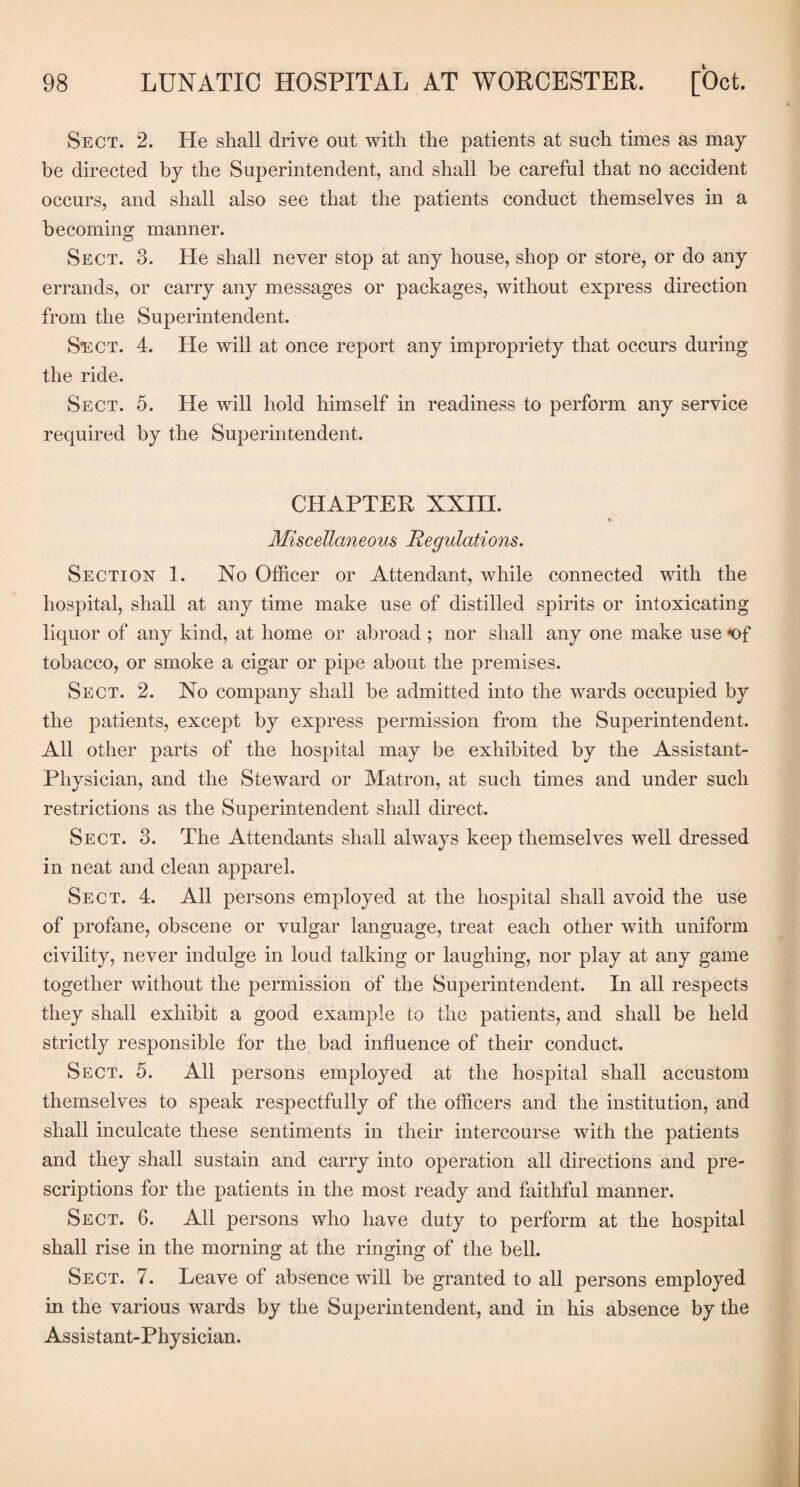 Sect. 2. He shall drive out with the patients at such times as may be directed by the Superintendent, and shall be careful that no accident occurs, and shall also see that the patients conduct themselves in a becoming manner. Sect. 3. He shall never stop at any house, shop or store, or do any errands, or carry any messages or packages, without express direction from the Superintendent. Sect. 4. He will at once report any impropriety that occurs during the ride. Sect. 5. He will hold himself in readiness to perform any service required by the Superintendent. CHAPTER XXHI. Miscellaneous Regulations. Section 1. No Officer or Attendant, while connected with the hospital, shall at any time make use of distilled spirits or intoxicating liquor of any kind, at home or abroad ; nor shall any one make use *04 tobacco, or smoke a cigar or pipe about the premises. Sect. 2. No company shall be admitted into the wards occupied by the patients, except by express permission from the Superintendent. All other parts of the hospital may be exhibited by the Assistant- Physician, and the Steward or Matron, at such times and under such restrictions as the Superintendent shall direct. Sect. 3. The Attendants shall always keep themselves well dressed in neat and clean apparel. Sect. 4. All persons employed at the hospital shall avoid the use of profane, obscene or vulgar language, treat each other with uniform civility, never indulge in loud talking or laughing, nor play at any game together without the permission of the Superintendent. In all respects they shall exhibit a good example to the patients, and shall be held strictly responsible for the bad influence of their conduct. Sect. 5. All persons employed at the hospital shall accustom themselves to speak respectfully of the officers and the institution, and shall inculcate these sentiments in their intercourse with the patients and they shall sustain and carry into operation all directions and pre¬ scriptions for the patients in the most ready and faithful manner. Sect. 6. All persons who have duty to perform at the hospital shall rise in the morning at the ringing of the bell. Sect. 7. Leave of absence will be granted to all persons employed in the various wards by the Superintendent, and in his absence by the Assistant-Physician.