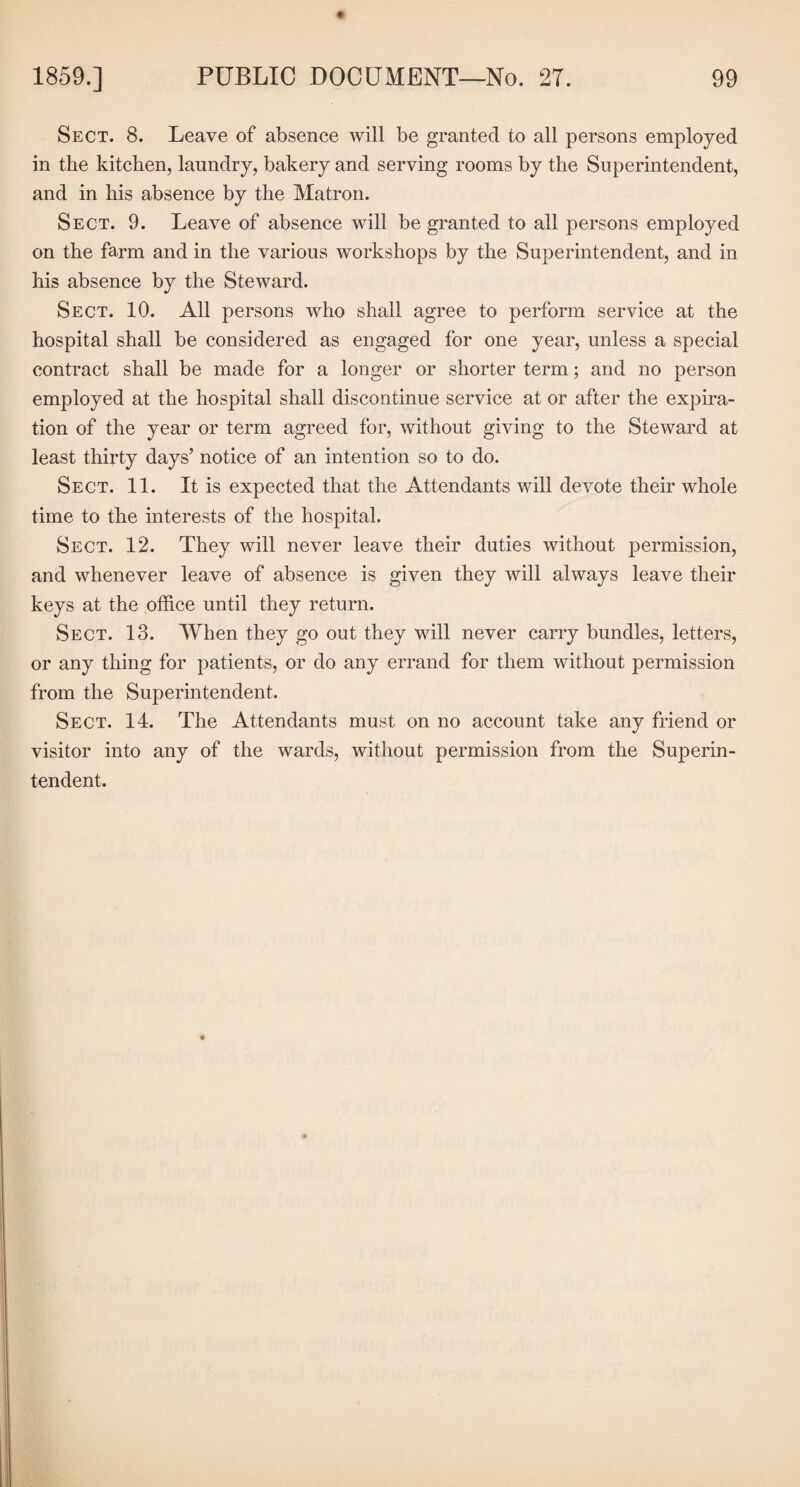 Sect. 8. Leave of absence will be granted to all persons employed in the kitchen, laundry, bakery and serving rooms by the Superintendent, and in his absence by the Matron. Sect. 9. Leave of absence will be granted to all persons employed on the farm and in the various workshops by the Superintendent, and in his absence by the Steward. Sect. 10. All persons who shall agree to perform service at the hospital shall be considered as engaged for one year, unless a special contract shall be made for a longer or shorter term; and no person employed at the hospital shall discontinue service at or after the expira¬ tion of the year or term agreed for, without giving to the Steward at least thirty days’ notice of an intention so to do. Sect. 11. It is expected that the Attendants will devote their whole time to the interests of the hospital. Sect. 12. They will never leave their duties without permission, and whenever leave of absence is given they will always leave their keys at the office until they return. Sect. 13. When they go out they will never carry bundles, letters, or any thing for patients, or do any errand for them without permission from the Superintendent. Sect. 14. The Attendants must on no account take any friend or visitor into any of the wards, without permission from the Superin¬ tendent.