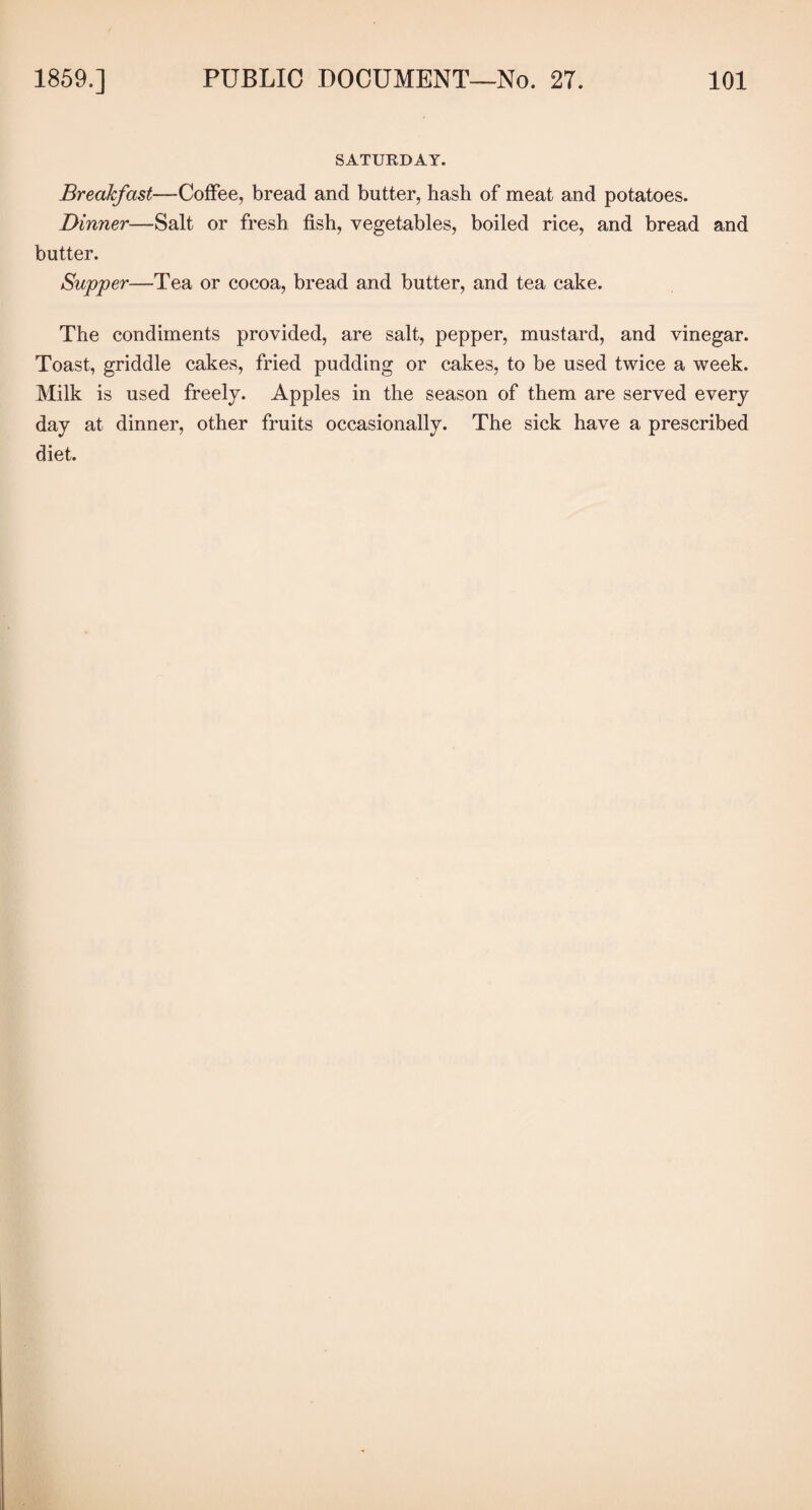 SATURDAY. Breakfast—Coffee, bread and butter, hash of meat and potatoes. Dinner—Salt or fresh fish, vegetables, boiled rice, and bread and butter. Supper—Tea or cocoa, bread and butter, and tea cake. The condiments provided, are salt, pepper, mustard, and vinegar. Toast, griddle cakes, fried pudding or cakes, to be used twice a week. Milk is used freely. Apples in the season of them are served every day at dinner, other fruits occasionally. The sick have a prescribed diet.