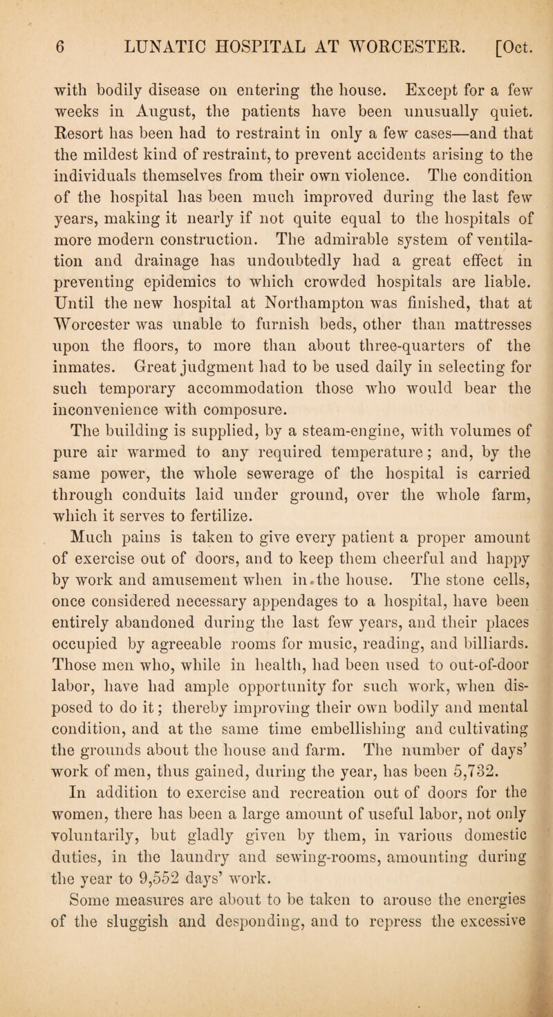 with bodily disease on entering the house. Except for a few weeks in August, the patients have been unusually quiet. Resort has been had to restraint in only a few cases—and that the mildest kind of restraint, to prevent accidents arising to the individuals themselves from their own violence. The condition of the hospital has been much improved during the last few years, making it nearly if not quite equal to the hospitals of more modern construction. The admirable system of ventila¬ tion and drainage has undoubtedly had a great effect in preventing epidemics to which crowded hospitals are liable. Until the new hospital at Northampton was finished, that at Worcester was unable to furnish beds, other than mattresses upon the floors, to more than about three-quarters of the inmates. Great judgment had to be used daily in selecting for such temporary accommodation those who would bear the inconvenience with composure. The building is supplied, by a steam-engine, with volumes of pure air warmed to any required temperature; and, by the same power, the whole sewerage of the hospital is carried through conduits laid under ground, over the whole farm, which it serves to fertilize. Much pains is taken to give every patient a proper amount of exercise out of doors, and to keep them cheerful and happy by work and amusement when in.the house. The stone cells, once considered necessary appendages to a hospital, have been entirely abandoned during the last few years, and their places occupied by agreeable rooms for music, reading, and billiards. Those men who, while in health, had been used to out-of-door labor, have had ample opportunity for such work, when dis¬ posed to do it; thereby improving their own bodily and mental condition, and at the same time embellishing and cultivating the grounds about the house and farm. The number of days’ work of men, thus gained, during the year, has been 5,782. In addition to exercise and recreation out of doors for the women, there has been a large amount of useful labor, not only voluntarily, but gladly given by them, in various domestic duties, in the laundry and sewing-rooms, amounting during the year to 9,552 days’ work. Some measures are about to be taken to arouse the energies of the sluggish and desponding, and to repress the excessive