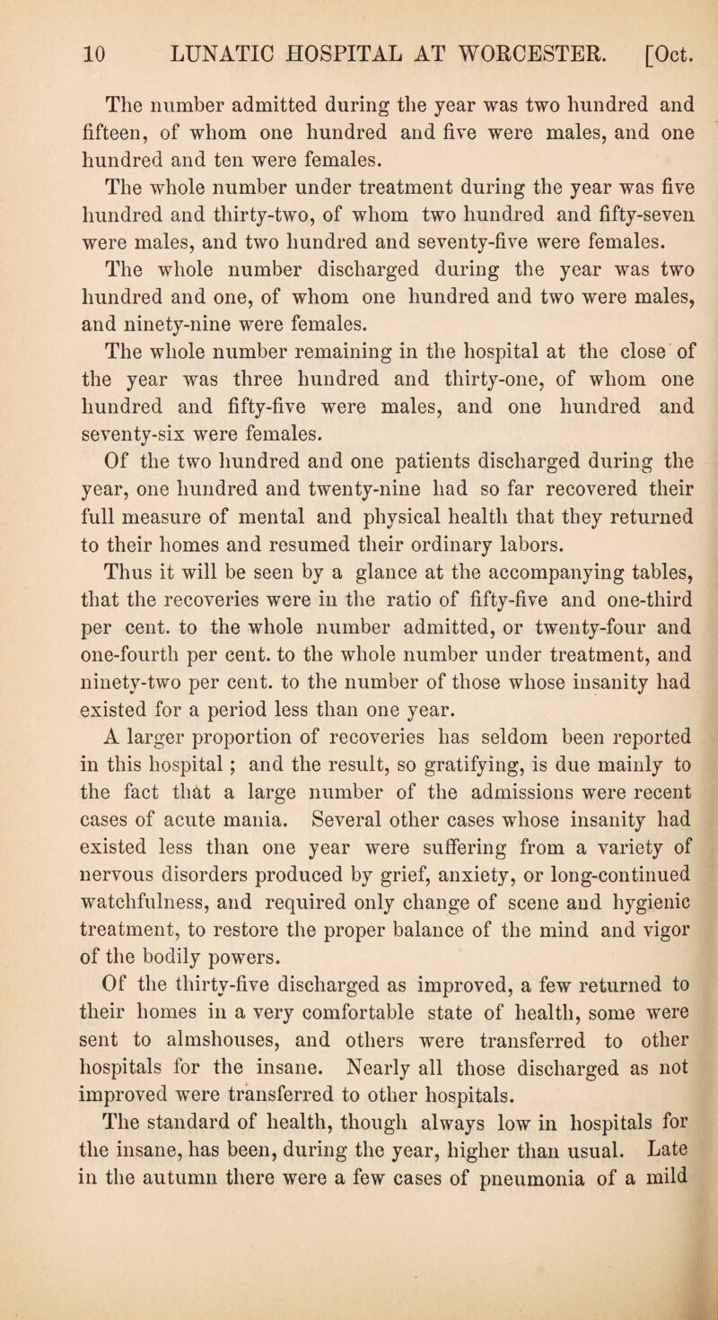 The number admitted during the year was two hundred and fifteen, of whom one hundred and five were males, and one hundred and ten were females. The whole number under treatment during the year was five hundred and thirty-two, of whom two hundred and fifty-seven were males, and two hundred and seventy-five were females. The whole number discharged during the year was two hundred and one, of whom one hundred and two were males, and ninety-nine were females. The whole number remaining in the hospital at the close of the year was three hundred and thirty-one, of whom one hundred and fifty-five were males, and one hundred and seventy-sis were females. Of the two hundred and one patients discharged during the year, one hundred and twenty-nine had so far recovered their full measure of mental and physical health that they returned to their homes and resumed their ordinary labors. Thus it will be seen by a glance at the accompanying tables, that the recoveries were in the ratio of fifty-five and one-third per cent, to the whole number admitted, or twenty-four and one-fourth per cent, to the whole number under treatment, and ninety-two per cent, to the number of those whose insanity had existed for a period less than one year. A larger proportion of recoveries has seldom been reported in this hospital; and the result, so gratifying, is due mainly to the fact that a large number of the admissions were recent cases of acute mania. Several other cases whose insanity had existed less than one year were suffering from a variety of nervous disorders produced by grief, anxiety, or long-continued watchfulness, and required only change of scene and hygienic treatment, to restore the proper balance of the mind and vigor of the bodily powers. Of the thirty-five discharged as improved, a few returned to their homes in a very comfortable state of health, some were sent to almshouses, and others were transferred to other hospitals for the insane. Nearly all those discharged as not improved were transferred to other hospitals. The standard of health, though always low in hospitals for the insane, has been, during the year, higher than usual. Late in the autumn there were a few cases of pneumonia of a mild