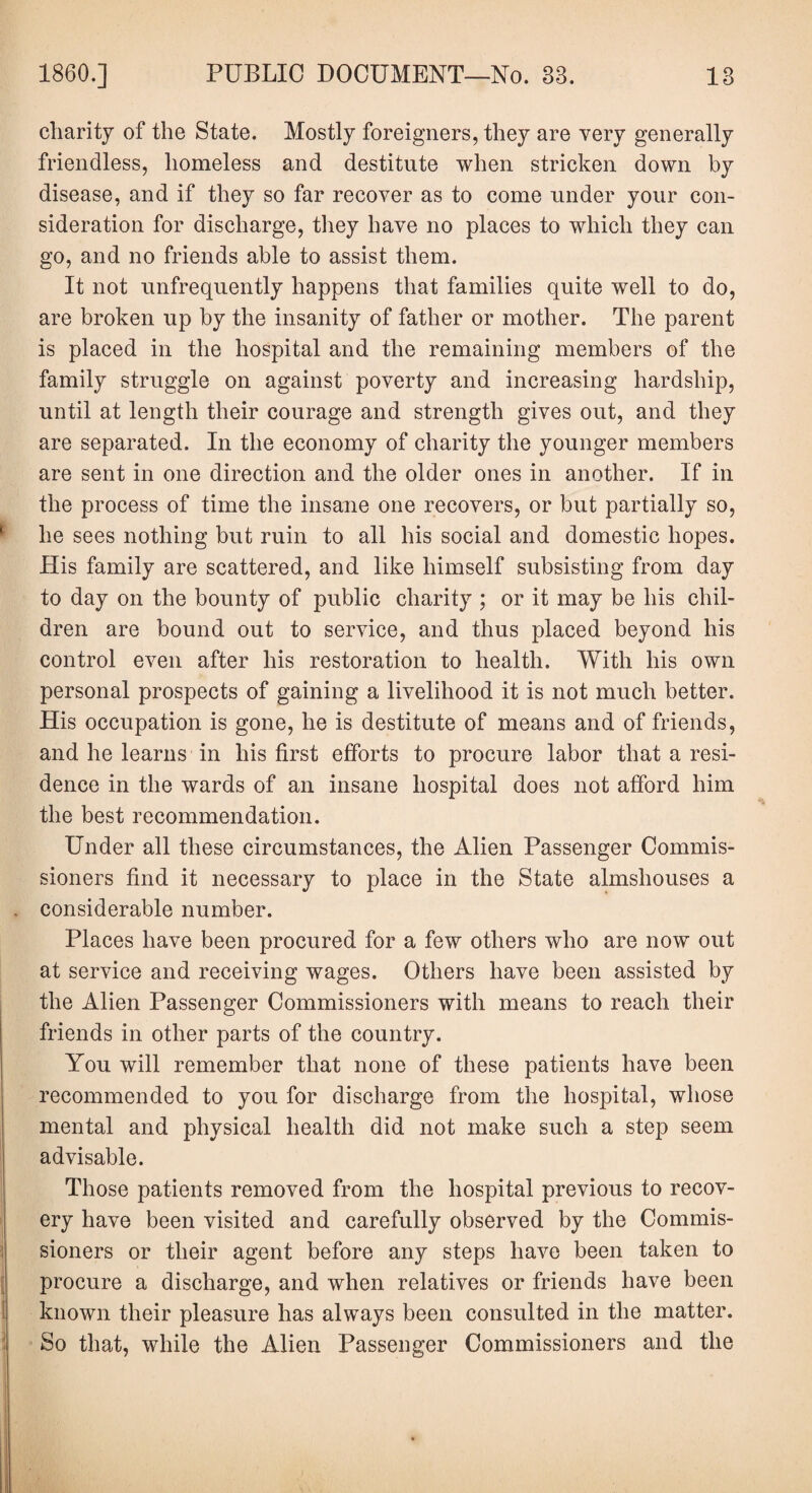 charity of the State. Mostly foreigners, they are very generally friendless, homeless and destitute when stricken down by disease, and if they so far recover as to come under your con¬ sideration for discharge, they have no places to which they can go, and no friends able to assist them. It not unfrequently happens that families quite well to do, are broken up by the insanity of father or mother. The parent is placed in the hospital and the remaining members of the family struggle on against poverty and increasing hardship, until at length their courage and strength gives out, and they are separated. In the economy of charity the younger members are sent in one direction and the older ones in another. If in the process of time the insane one recovers, or but partially so, he sees nothing but ruin to all his social and domestic hopes. His family are scattered, and like himself subsisting from day to day on the bounty of public charity ; or it may be his chil¬ dren are bound out to service, and thus placed beyond his control even after his restoration to health. With his own personal prospects of gaining a livelihood it is not much better. His occupation is gone, he is destitute of means and of friends, and he learns in his first efforts to procure labor that a resi¬ dence in the wards of an insane hospital does not afford him the best recommendation. Under all these circumstances, the Alien Passenger Commis¬ sioners find it necessary to place in the State almshouses a . considerable number. Places have been procured for a few others who are now out at service and receiving wages. Others have been assisted by the Alien Passenger Commissioners with means to reach their friends in other parts of the country. You will remember that none of these patients have been recommended to you for discharge from the hospital, whose mental and physical health did not make such a step seem advisable. Those patients removed from the hospital previous to recov¬ ery have been visited and carefully observed by the Commis¬ sioners or their agent before any steps have been taken to procure a discharge, and when relatives or friends have been known their pleasure has always been consulted in the matter. So that, while the Alien Passenger Commissioners and the