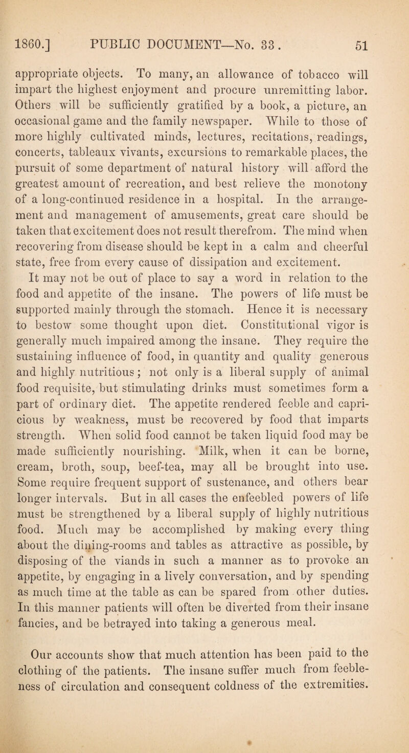 appropriate objects. To many, an allowance of tobacco will impart the highest enjoyment and procure unremitting labor. Others will be sufficiently gratified by a book, a picture, an occasional game and the family newspaper. While to those of more highly cultivated minds, lectures, recitations, readings, concerts, tableaux vivants, excursions to remarkable places, the pursuit of some department of natural history will afford the greatest amount of recreation, and best relieve the monotony of a long-continued residence in a hospital. In the arrange¬ ment and management of amusements, great care should be taken that excitement does not result therefrom. The mind when recovering from disease should be kept in a calm and cheerful state, free from every cause of dissipation and excitement. It may not be out of place to say a word in relation to the food and appetite of the insane. The powers of life must be supported mainly through the stomach. Hence it is necessary to bestow some thought upon diet. Constitutional vigor is generally much impaired among the insane. They require the sustaining influence of food, in quantity and quality generous and highly nutritious ; not only is a liberal supply of animal food requisite, but stimulating drinks must sometimes form a part of ordinary diet. The appetite rendered feeble and capri¬ cious by weakness, must be recovered by food that imparts strength. When solid food cannot be taken liquid food may be made sufficiently nourishing. Milk, when it can be borne, cream, broth, soup, beef-tea, may all be brought into use. Some require frequent support of sustenance, and others bear longer intervals. But in all cases the enfeebled powers of life must be strengthened by a liberal supply of highly nutritious food. Much may be accomplished by making every thing about the dining-rooms and tables as attractive as possible, by disposing of the viands in such a manner as to provoke an appetite, by engaging in a lively conversation, and by spending as much time at the table as can be spared from other duties. In this manner patients will often be diverted from their insane fancies, and be betrayed into taking a generous meal. Our accounts show that much attention has been paid to the clothing of the patients. The insane suffer much from feeble¬ ness of circulation and consequent coldness of the extremities.