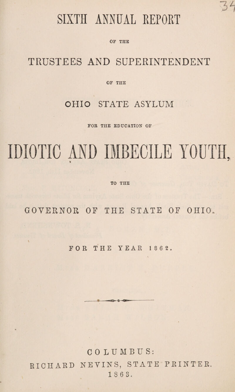 SIXTH ANNUAL REPORT OF THE TRUSTEES AND SUPERINTENDENT OF THE OHIO STATE ASYLUM FOR THE EDUCATION OF IDIOTIC AND IMBECILE YOUTH, * 7 TO THE GOVERNOR OF THE STATE OF OHIO. \ FOR THE YEAR 1862, * C 0 LUMBUS: RICHARD KEVINS, STATE PRINTER.