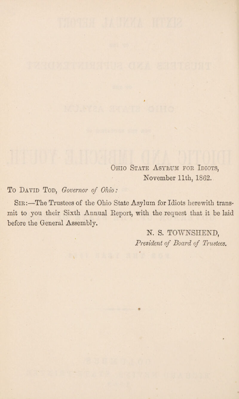 Ohio State Asylum for Idiots, November 11th, 1862. To David Tod, Governor of Ohio: Sir:—The Trustees of the Ohio State Asylum for Idiots herewith trans* mit to you their Sixth Annual Report, with the request that it be laid before the General Assembly. N. S. TOWNSHEND, President of Board of Trustees.