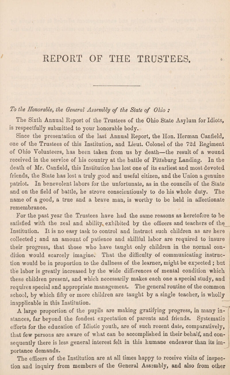 To the Honorable, the General Assembly of the State of Ohio : The Sixth Annual Report of the Trustees of the Ohio State Asylum for Idiots, is respectfully submitted to your honorable body. Since the presentation of the last Annual Report, the Hon. Herman Canfield, one of the Trustees of this Institution, and Lieut. Colonel of the 72d Regiment of Ohio Volunteers, has been taken from us by death—the result of a wound received in the service of his country at the battle of Pittsburg Landing. In the death of Mr. Canfield, this Institution has lost one of its earliest and most devoted friends, the State has lost a truly good and useful citizen, and the Union a genuine patriot. In benevolent labors for the unfortunate, as in the councils of the State and on the field of battle, he strove conscientiously to do his whole duty. The name of a good, a true and a brave man, is worthy to be held in affectionate remembrance. For the past year the Trustees have had the same reasons as heretofore to be satisfied with the zeal and ability exhibited by the officers and teachers of the Institution. It is no easy task to control and instruct such children as are here collected ; and an amount of patience and skillful labor are required to insure their progress, that those who have taught only children in the normal con¬ dition would scarcely imagine. That the difficulty of communicating instruc¬ tion would be in proportion to the dullness of the learner, might be expected ; but the labor is greatly increased by the wide differences of mental condition which, these children present, and which necessarily makes each one a special study, and requires special and appropriate management. The general routine of the common school, by which fifty or more children are taught by a single teacher, is wholly inapplicable in this Institution. A large proportion of the pupils are making gratifying progress, in many in¬ stances, far beyond the fondest expectation of parents and friends. Systematic efforts for the education of Idiotic youth, are of such recent date, comparatively, that few persons are aware of what can be accomplished in their behalf, and con¬ sequently there is less general interest felt in this humane endeavor than its im¬ portance demands. The officers of the Institution are at all times happy to receive visits of inspec¬ tion and inquiry from members of the General Assembly, and also from other j