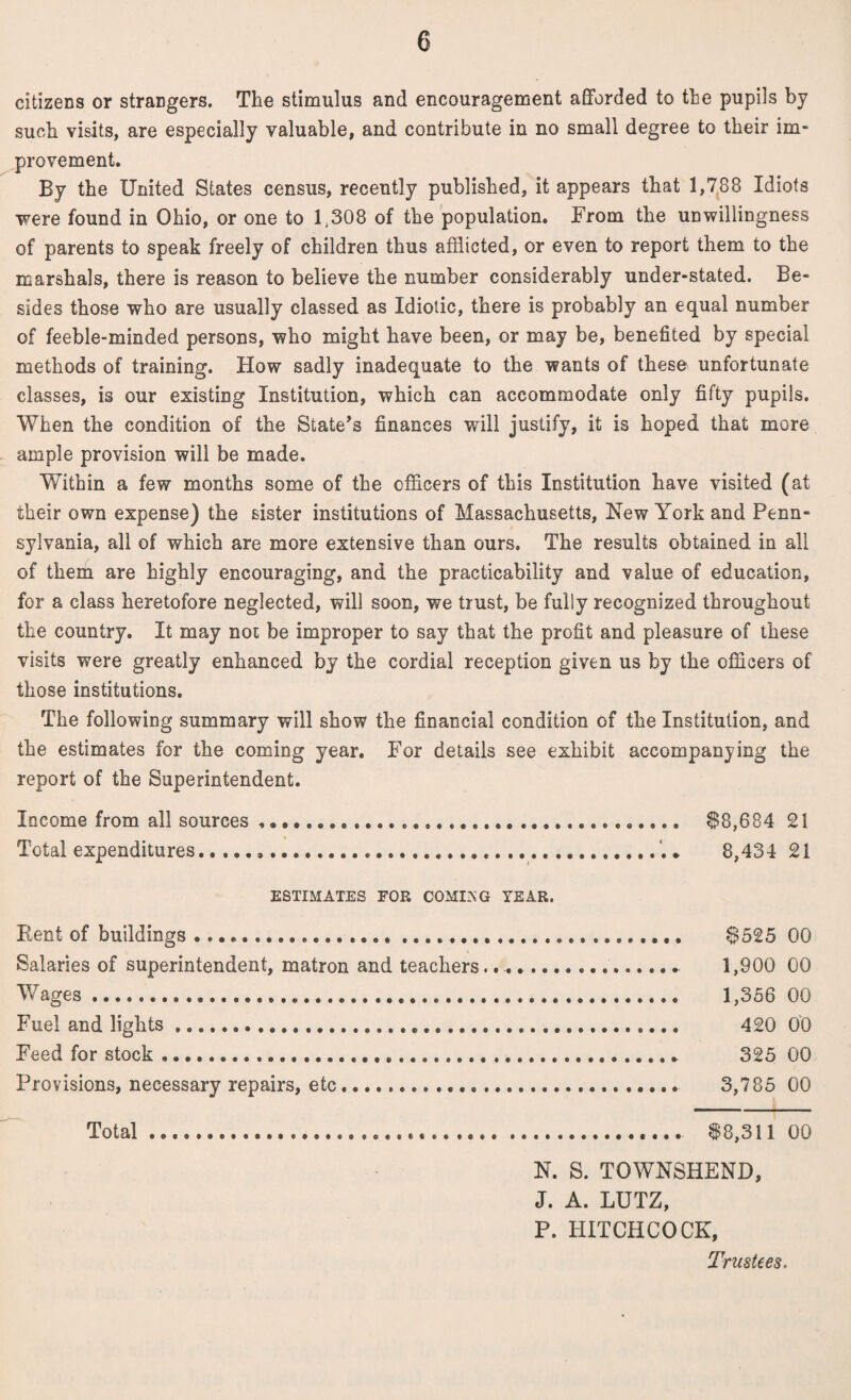 citizens or strangers. The stimulus and encouragement afforded to the pupils by such visits, are especially valuable, and contribute in no small degree to their im¬ provement. By the United States census, recently published, it appears that 1,788 Idiots were found in Ohio, or one to 1,308 of the population. From the unwillingness of parents to speak freely of children thus afflicted, or even to report them to the marshals, there is reason to believe the number considerably under-stated. Be¬ sides those who are usually classed as Idiotic, there is probably an equal number of feeble-minded persons, who might have been, or may be, benefited by special methods of training. How sadly inadequate to the wants of these unfortunate classes, is our existing Institution, which can accommodate only fifty pupils. When the condition of the State’s finances will justify, it is hoped that more ample provision will be made. Within a few months some of the officers of this Institution have visited (at their own expense) the sister institutions of Massachusetts, New York and Penn¬ sylvania, all of which are more extensive than ours. The results obtained in all of them are highly encouraging, and the practicability and value of education, for a class heretofore neglected, will soon, we trust, be fully recognized throughout the country. It may not be improper to say that the profit and pleasure of these visits were greatly enhanced by the cordial reception given us by the officers of those institutions. The following summary will show the financial condition of the Institution, and the estimates for the coming year. For details see exhibit accompanying the report of the Superintendent. Income from all sources .. $8,684 21 Total expenditures...8,434 21 ESTIMATES FOR COMOG TEAR. Rent of buildings .. $525 00 Salaries of superintendent, matron and teachers.... 1,900 00 Wages. 1,356 00 Fuel and lights .. 420 00 Feed for stock... 325 00 Provisions, necessary repairs, etc... 3,785 00 Total. $8,311 00 N. S. TOWN8HEND, J. A. LUTZ, P. HITCHCOCK, Trustees.