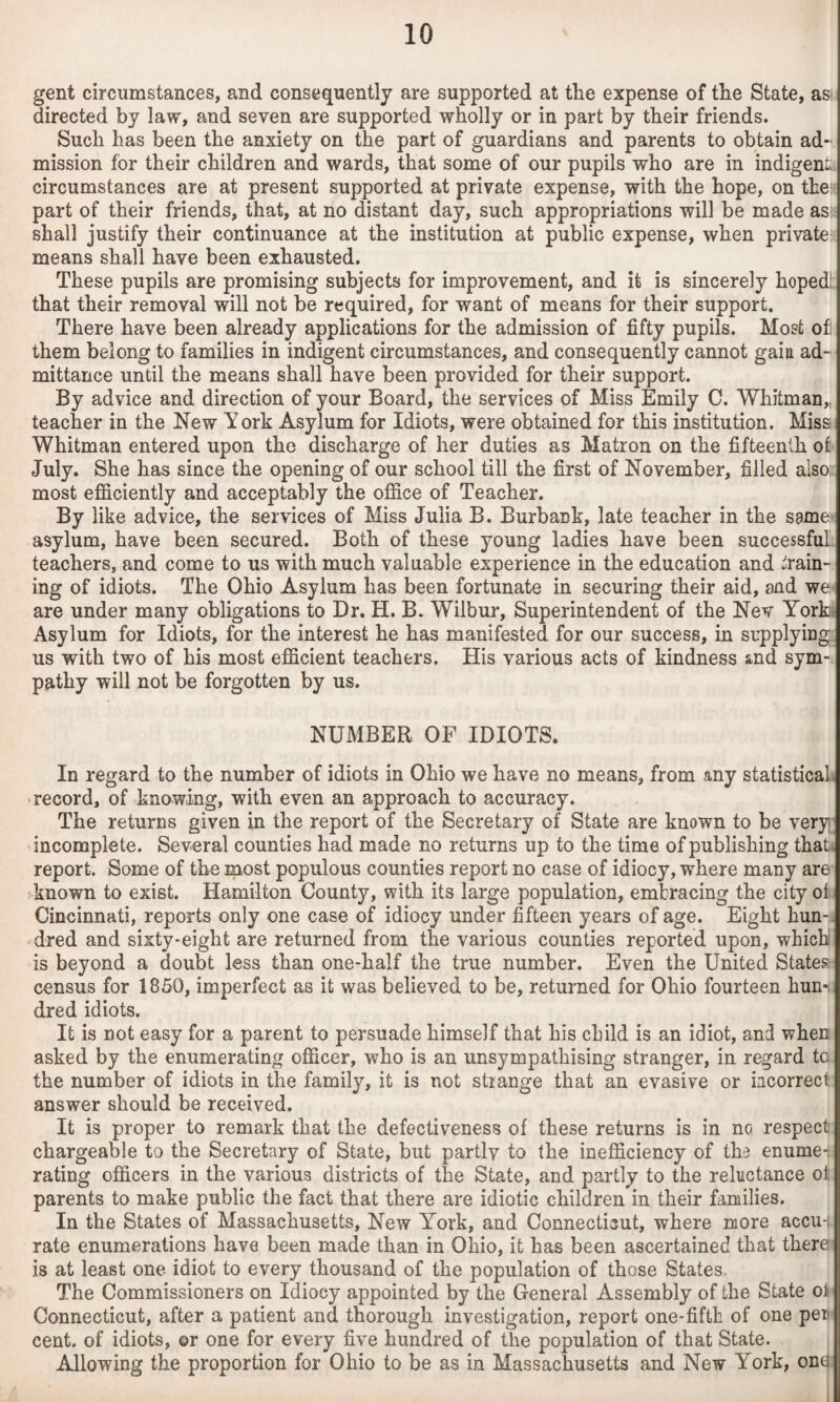 gent circumstances, and consequently are supported at the expense of the State, as! directed by law, and seven are supported wholly or in part by their friends. Such has been the anxiety on the part of guardians and parents to obtain ad¬ mission for their children and wards, that some of our pupils who are in indigent circumstances are at present supported at private expense, with the hope, on the: part of their friends, that, at no distant day, such appropriations will be made ass shall justify their continuance at the institution at public expense, when privates means shall have been exhausted. These pupils are promising subjects for improvement, and it is sincerely hoped! that their removal will not be required, for want of means for their support. There have been already applications for the admission of fifty pupils. Most ofl them belong to families in indigent circumstances, and consequently cannot gain ad¬ mittance until the means shall have been provided for their support. By advice and direction of your Board, the services of Miss Emily C. Whitman,, teacher in the New York Asylum for Idiots, were obtained for this institution. Miss Whitman entered upon the discharge of her duties as Matron on the fifteenth of July. She has since the opening of our school till the first of November, filled also: most efficiently and acceptably the office of Teacher. By like advice, the services of Miss Julia B. Burbank, late teacher in the same^ asylum, have been secured. Both of these young ladies have been successful teachers, and come to us with much valuable experience in the education and strain¬ ing of idiots. The Ohio Asylum has been fortunate in securing their aid, and we- are under many obligations to Dr. H. B. Wilbur, Superintendent of the Nev York Asylum for Idiots, for the interest he has manifested for our success, in supplying, us with two of his most efficient teachers. His various acts of kindness and sym¬ pathy will not be forgotten by us. NUMBER OF IDIOTS. In regard to the number of idiots in Ohio we have no means, from any statistical ‘record, of knowing, with even an approach to accuracy. The returns given in the report of the Secretary of State are known to be very incomplete. Several counties had made no returns up to the time of publishing thati report. Some of the most populous counties report no case of idiocy, where many are sYnown to exist. Hamilton County, with its large population, embracing the city ot. Cincinnati, reports only one case of idiocy under fifteen years of age. Eight hun-. dred and sixty-eight are returned from the various counties reported upon, which! is beyond a doubt less than one-half the true number. Even the United States census for 1850, imperfect as it was believed to be, returned for Ohio fourteen hun-i dred idiots. It is not easy for a parent to persuade himself that his child is an idiot, and when asked by the enumerating officer, who is an unsympathising stranger, in regard tc the number of idiots in the family, it is not strange that an evasive or iacorrect answer should be received. It is proper to remark that the defectiveness of these returns is in no respect chargeable to the Secretary of State, but partlv to the inefficiency of tha enumei: rating officers in the various districts of the State, and partly to the reluctance oil parents to make public the fact that there are idiotic children in their families. In the States of Massachusetts, New York, and Connecticut, where more accu-. rate enumerations have been made than in Ohio, it has been ascertained that there is at least one idiot to every thousand of the population of those States. The Commissioners on Idiocy appointed by the General Assembly of the State ot Connecticut, after a patient and thorough investigation, report one-fifth of one pen cent, of idiots, ©r one for every five hundred of the population of that State. | Allowing the proportion for Ohio to be as in Massachusetts and New York, one|