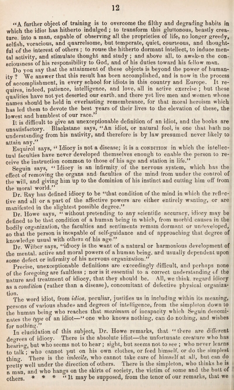 **A. further object of training is to overcome the filthy and degrading habits in which the idiot has hitherto indulged ; to transform this gluttonous, beastly crea¬ ture, into a man, capable of observing all the proprieties of life, no longer greedy, selfish, voracious, and quarrelsome, but temperate, quiet, courteous, and thought¬ ful of the interest of others ; to rouse the hitherto dormant intellect, to induce men¬ tal activity, and stimulate thought and study ; and above all, to awaken the con¬ sciousness of his responsibility to God, and of his duties toward his fellow man. Do you say that the attainment of these objects is beyond the power of human¬ ity ? We answer that this result has been accomplished, and is now in the process of accomplishment, in every school for idiots in this country and Europe. It re¬ quires, indeed, patience, intelligence, and love, all in active exercise ; but these qualities have not yet deserted our earth, and there yet live men and women whose names should be held in everlasting remembrance, for that moral heroism which has led them to devote the best years of their lives to the elevation of these, the lowest and humblest of our race.’* ^ It is difficult to give an unexceptionable definition of an idiot, and the books are unsatisfactory. Blackstane says, *‘An idiot, or natural fool, is one that hath no understanding from his nativity, and therefore is by law presumed never likely to attain any.” Esquirol says, “ Idiocy is not a disease; it is a condition in which the intellec¬ tual faculties have never developed themselves enough to enable the person to re¬ ceive the instruction common to those of his age and station in life.” Seguin says, “Idiocy is an infirmity of the nervous system, which has the effect of removing the organs and faculties of the mind from under the control of the will, and giving him up to the dominion of his instinct and cutting him off from the moral world.” Dr. Ray has defined idiocy to be “that condition of the mind in which the reflec¬ tive and all or a part of the affective powers are either entirely wanting, or are manifested in the slightest possible degree.” Dr. Howe says, “ without pretending to any scientific accuracy, idiocy may be defined to be that condition of a human being in which, from morbid causes in the bodily organization, the faculties and sentiments remain dormant or undeveloped, so that the person is incapable of self-guidance and of approaching that degree of knowledge usual with others of his age ” Dr. Wilber says, “idiocy is the want of a natural or harmonious development of the mental, active and moral powers of a human being, and usually dependent upon some defect or infirmity of his nervous organization.” Precise, unexceptionable definitions are exceedingly difficult, and perhaps none of the foregoing are faultless ; nor is it essential to a correct understanding (<f the nature and treatment of idiocy, that they should be. All, we think, regard idiocy as a condition (rather than a disease), concomitant of defective physical organiza- tion. The word idiot, from idios, peculiar, justifies us in including within its meaning, persons of various shades and degrees of intelligence, from the simpleton down to the human being who reaches that maximum of incapacity which Seguin denomi¬ nates the iyin of an idiot—“one who knows nothing, can do nothing, and wishes for nothing.” In elucidation of this subject. Dr. Howe remarks, that “there are different degrees of idiocy. There is the absolute idiot—the unfortunate creature who has hearing, but who seems not to hear ; sight, but seems not to see ; who never learns to talk; who cannot put on his own clothes, or feed himself, or do the simplest thing. There is the imbecile, who cannot take care of himself at all, but can do pretty well under the direction of others. There is the simpleton, who thinks he is a man and who hangs on the skirts of society, the victim of some and the butt of |: others! * * * ” supposed, from the tenor of our remarks, that we !