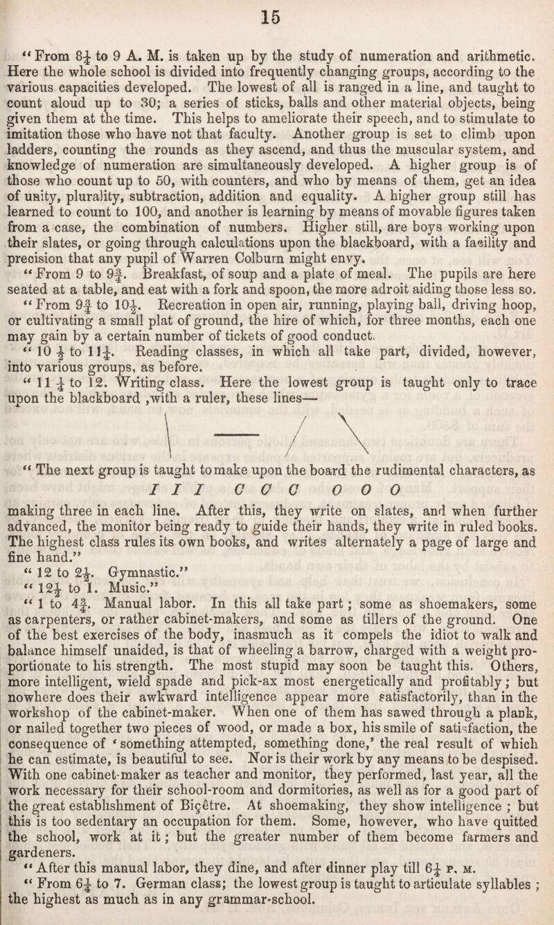 ‘‘From 8:J to 9 A. M. is taken up by the study of numeration and arithmetic. Here the whole school is divided into frequently changing groups, according to the various capacities developed. The lowest of all is ranged in a line, and taught to count aloud up to 30; a series of sticks, balls and other material objects, being given them at the time. This helps to ameliorate their speech, and to stimulate to imitation those who have not that faculty. Another group is set to climb upon ladders, counting the rounds as they ascend, and thus the muscular system, and knowledge of numeration are simultaneously developed. A higher group is of those who count up to 50, with counters, and who by means of them, get an idea of unity, plurality, subtraction, addition and equality. A higher group still has learned to count to 100, and another is learning by means of movable figures taken from a case, the combination of numbers. Higher still, are boys working upon their slates, or going through calculations upon the blackboard, with a facility and precision that any pupil of Warren Colburn might envy, “ From 9 to 9f. Breakfast, of soup and a plate of meal. The pupils are here seated at a table, and eat with a fork and spoon, the more adroit aiding those less so. “From 9f to 10^. Eecreation in open air, running, playing bail, driving hoop, or cultivating a small plat of ground, the hire of which, for three months, each one may gain by a certain number of tickets of good conduct. “lO^to 11:J. Reading classes, in which all take part, divided, however, into various groups, as before. “ 11 to 12. Writing class. Here the lowest group is taught only to trace upon the blackboard ,with a ruler, these lines^— “ The next group is taught to make upon the board the rudimental characters, as III GOG 000 making three in each line. After this, they write on slates, and when further advanced, the monitor being ready to guide their hands, they write in ruled books. The highest class rules its own books, and writes alternately a page of large and fine hand.’’ “ 12 to 2^. Gymnastic.” “ 12|- to 1. Music.” “ 1 to 4|. Manual labor. In this all take part; some as shoemakers, some as carpenters, or rather cabinet-makers, and some as tillers of the ground. One of the best exercises of the body, inasmuch as it compels the idiot to walk and balance himself unaided, is that of wheeling a barrow, charged with a weight pro¬ portionate to his strength. The most stupid may soon be taught this. Others, more intelligent, wield spade and pick-ax most energetically and profitably; but nowhere does their awkward intelligence appear more satisfactorily, than in the workshop of the cabinet-maker. When one of them has sawed through a plank, or nailed together two pieces of wood, or made a box, his smile of satisfaction, the consequence of ‘ something attempted, something done,’ the real result of which he can estimate, is beautiful to see. Nor is their work by any means to be despised. With one cabinet-maker as teacher and monitor, they performed, last year, all the work necessary for their school-room and dormitories, as well as for a good part of I the great establishment of Bi§etre. At shoemaking, they show intelligence ; but this is too sedentary an occupation for them. Some, however, who have quitted I the school, work at it; but the greater number of them become farmers and gardeners. “ After this manual labor, they dine, and after dinner play till p. m. “ From 6^ to 7. German class; the lowest group is taught to articulate syllables ; the highest as much as in any grammar-school.