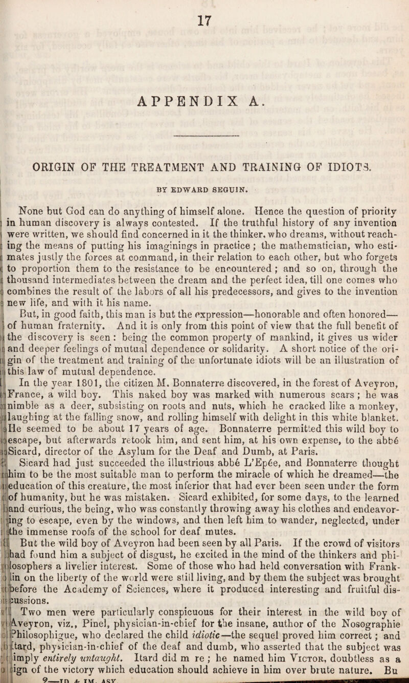 APPENDIX A. ORIGIN OF THE TREATMENT AND TRAINING OF IDIOTS. BY EDWARD SEGUIN. None but God can do anything of himself alone. Hence the question of priority in human discovery is always contested. If the truthful history of any invention i were written, we should find concerned in it the thinker, who dreams, without reach- I ing the means of putting his imaginings in practice; the mathematician, who esti- t mates justly the forces at command, in their relation to each other, but who forgets I to proportion them to the resistance to be encountered ; and so on, through the ij thousand intermediates between the dream and the perfect idea, till one comes who combines the result of the labors of all his predecessors, and gives to the invention new life, and wi(h it his name. But, in good faith, this man is but the expression—honorable and often honored—- 5 of human fraternity. And it is only from this point of view that the full benefit of lithe discovery is seen : being the common property of mankind, it gives us wider land deeper feelings of mutual dependence or solidarity. A short notice of the ori- [i gin of the treatment and training of the unfortunate idiots will be an illustration of !'|this law of mutual dependence. fl In the year 1801, the citizen M. Bonnaterre discovered, in the forest of Aveyron, France, a wild boy. This naked boy was marked with numerous scars ; he was jj|nimble as a deer, subsisting on roots and nuts, which he cracked like a monkey, jdlaughiog at the falling snow, and rolling himself with delight in this white blanket. II He seemed to be about 17 years of age. Bonnaterre permitted this wild boy to Idescape, but afterwards retook him, and sent him, at his own expense, to the abb6 riiSicard, director of the Asylum for the Deaf and Dumb, at Paris. H Sicard had just succeeded the illustrious abbe L’Ep^e, and Bonnaterre thought ichim to be the most suitable man to perform the miracle of which he dreamed—the neducation of this creature, the most inferior that had ever been seen under the form t.of humanity, but he was mistaken. Sicard exhibited, for some days, to the learned band curious, the being, who was constantly throwing away his clothes and endeavor- I png to escape, even by the windows, and then left him to wander, neglected, under i dhe immense roofs of the school for deaf mutes. iH But the wild boy of Aveyron had been seen by all Paris. If the crowd of visitors .:had found him a subject of disgust, he excited in the mind of the thinkers add phi- ]|ilosophers a livelier interest. Some of those who had held conversation with Frank- ri [in on the liberty of the world were still living, and by them the subject was brought uhefore the Academy of Sciences, where it produced interesting and fruitful dis¬ cussions. Two men were particularly conspicuous for their interest in the wild boy of Aveyron, viz,, Pinel, pbysician-in-cbief tor the insane, author of the Nosographie iPhilosopbigue, who declared the child idiotic—the sequel proved him correct; and d |[tard, phy^ician-in-chief of the deaf and dumb, who asserted that the subject was !;H; imply entirely untaught. Itard did m re ; he named him Victor, doubtless as a Ojilgn of the victory which education should achieve in him over brute nature, Bu id 9. .Tn JU TM ACV