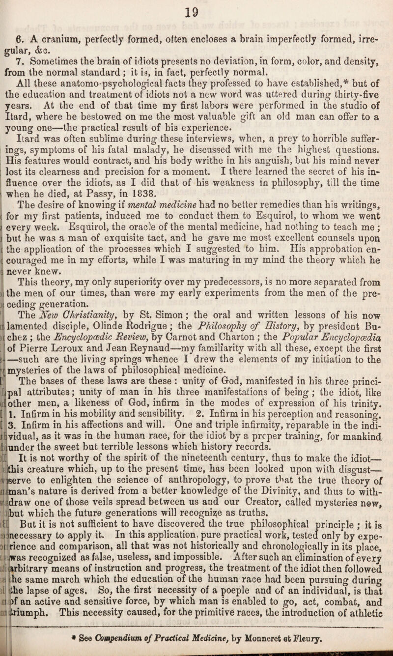 6. A cranium, perfectly formed, often encloses a brain imperfectly formed, irre¬ gular, &c. 7. Sometimes the brain of idiots presents no deviation, in form, color, and density, from the normal standard ; it is, in fact, perfectly normal. All these anatomo-psychological facts they professed to have established,^ but of the education and treatment of idiots not a new word was uttered during thirty-five years. At the end of that time my first labors were performed in the studio of Itard, where he bestowed on me the most valuable gift an old man can offer to a young one—the practical result of his experience. Itard was often sublime during these interviews, when, a prey to horrible suffer¬ ings, symptoms of his fatal malady, he discussed with me the highest questions. His features would contract, and his body writhe in his anguish, but his mind never lost its clearness and precision for a moment. I there learned the secret of his in¬ fluence over the idiots, as I did that of his weakness in philosophy, till the time when he died, at Passy, in 1838. The desire of knowing if mental medicine had no better remedies than his writings, for my first patients, induced me to conduct them to Esquirol, to whom we went every week. Esquirol, the oracle of the mental medicine, had nothing to teach me ; J but he was a man of exquisite tact, and he gave me most excellent counsels upon the application of the processes which I suggested to him. His approbation en¬ couraged me in my efforts, while I was maturing in my mind the theory which he never knew. This theory, my only superiority over my predecessors, is no more separated from the men of our times, than were my early experiments from the men of the pre¬ ceding generation. The New Christianityy by St. Simon; the oral and written lessons of his now lamented disciple, Olinde Rodrigue; the Philosophy of History^ by president Bu- ii chez ; the Encyclopaedic RevieWy by Carnot and Charton ; the Popular Encyclopaedia |}of Pierre Leroux and Jean Reynaud—my familiarity with all these, except the first —such are the living springs whence I drew the elements of my initiation to the ^mysteries of the laws of philosophical medicine. The bases of these laws are these : unity of G-od, manifested in his three princi- ilpal attributes; unity of man in his three manifestations of being ; the idiot, like || other men, a likeness of God, infirm in the modes of expression of his trinity. i'\ 1. Infirm in his mobility and sensibility. 2. Infirm in his perception and reasoning, I s. Infirm in his affections and will. One and triple infirmity, reparable in the indi- lividual, as it was in the human race, for the idiot by a proper training, for mankind lijunder the sweet but terrible lessons which history records. It is not worthy of the spirit of the nineteenth century, thus to make the idiot— i jthis creature which, up to the present time, has been looked upon with disgust— i*j6erve to enlighten the science of anthropology, to prove tf'at the true theory of iijjman’s nature is derived from a better knowledge of the Divinity, and thus to with- r/idraw one of those veils spread between us and our Creator, called mysteries now, I,but which the future generations will recognize as truths. But it is not sufficient to have discovered the true philosophical principle ; it is necessary to apply it. In this application, pure practical work, tested only by expe¬ rience and comparison, all that was not historically and chronologically in its place, was recognized as false, useless, and impossible. After such an elimination of every id (arbitrary means of instruction and progress, the treatment of the idiot then followed a he same march which the education of the human race had been pursuing during d (the lapse of ages. So, the first necessity of a poeple and of an individual, is that £1 ;)f an active and sensitive force, by which man is enabled to go, act, combat, and ££| (triumph. This necessity caused, for the primitive races, the introduction of athletic iH Di [I See Compendium of Practical Medicine, by Monneret et Fleury.