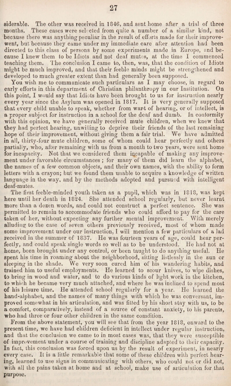 siderable. The other was received in 1846, and sent home after a trial of three months. These cases were selected from quite a number of a similar kind, not because there was anything peculiar in the result of efforts made for their improve- went, but because they came under my immediate care after attention had been directed to this class of persons by some experiments made in Europe, and be¬ cause I knew them to be Idiots and not deaf mutes, at the time I commenced teaching them. The conclusion I came to, then, was, that the condidon of Idiots might be much improved, and that their feeble minds might be strengthened and developed to much greater extent than had generally been supposed. You wish me to communicate such particulars as I may choose, in regard to early efforts in this department of Christian philanthropy in our Institution. On this point, I would say that Idiots have been brought to us for instruction nearly every year since the Asylum was opened in 1817. It is very generally supposed that every child unable to speak, whether from want of hearing, or of intellect, is a proper subject for instruction in a school for the deaf and dumb. In conformity with this opinion, we have generally received mute children, when we knew that they had perfect hearing, unwilling to deprive their friends of the last remaining hope of their improvement, without giving them a fair trial. We have admitted in all, thirty-four mute children, some of whom could hear perfectly and others partially, who, after remaining with us from a month to two years, were sent home for incapacity. Not that we considered them incapable of making any improve¬ ment under favorable circumstances ; for many of them did learn the alphabet, the names of a few common objects, and their own names, with the ability to form letters with a crayon; but we found them unable to acquire a knowledge of written language in the way, and by the methods adopted and pursued with intelligent deaf-mutes. The first feeble-minded youth taken as a pupil, which was in 1818, was kept here until her death in 1824. She attended school regularly, but never learnt more than a dozen words, and could not construct a perfect sentence. She was permitted to remain to accommodate friends who could afford to pay for the care taken of her, without expecting any further mental improvement. With merely alluding to the case of seven others previously received, most of whom made some improvement under our instruction, I will mention a few particulars of a lad received in the summer of 1837. He was fourteen years of age, could hear per¬ fectly, and could speak single words so well as to be understood. He had not at home, been brought under any control, or been taught to do anything useful. He spent his lime in roaming about the neighborhood, sitting listlessly in tlie sun or sleeping in the shade. We very soon cured him of his wandering habits, and trained him to useful employments. He learned to scour knives, to wipe dishes, to bring in wood and water, and to do various kinds of light work in the kitchen, to which he became very much attached, and where he was inclined to spend most of his leisure time. He attended school regularly for a year. He learned the hand-alphabet, and the names of many things with which he was conversant, im¬ proved somewhat in his articulation, and was fitted by his short stay with us, to be a comfort, comparatively, instead of a source of constant anxiety, to bis parents, who had three or four other children in the same comdition. From the above statement, you will see that from the year 1818, onward to the present time, we have had children deficient in intellect under regular instruction, and that the conclusion we came to in most cases was, that they were susceptible of imprikvement under a course of training and discipline adapted to their capacity. In fact, this conclusion was forced upon us by the result of experiment, in nearly every case. It is a little remarkable that some of these children with perfect hear¬ ing, learned to use signs in communicating with others, who could not or did not, with all the pains taken at home and at school, make use of articulation for that purpose.