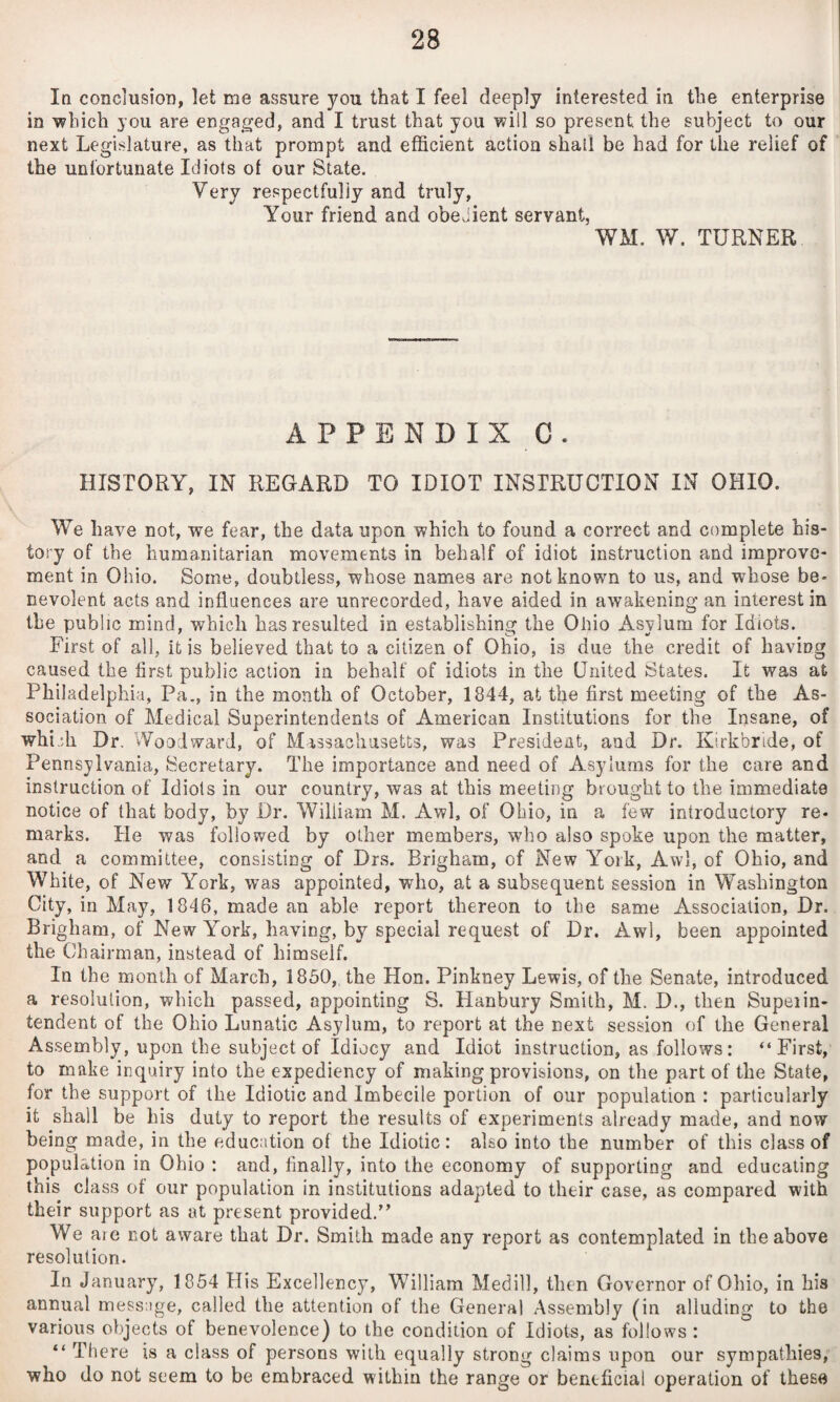 Iq conclusion, let me a55sure you that I feel deeply interested in the enterprise in which you are engaged, and I trust that you will so present the subject to our next Legislature, as that prompt and efficient action shall be had for the relief of the unfortunate Idiots of our State. Very respectfully and truly, Your friend and obedient servant, WM. W. TURNER A P P E N D I X C . HISTORY, IN REGARD TO IDIOT INSTRUCTION IN OHIO. We have not, we fear, the data upon which to found a correct and complete his¬ tory of the humanitarian movements in behalf of idiot instruction and improve¬ ment in Ohio. Some, doubtless, whose names are not known to us, and whose be¬ nevolent acts and influences are unrecorded, have aided in awakening an interest in the public mind, which has resulted in establishing the Ohio Asylum for Idiots. First of all, it is believed that to a citizen of Ohio, is due the credit of having caused the first public action in behalf of idiots in the United States. It was at Philadelphia, Pa., in the month of October, 1844, at the first meeting of the As¬ sociation of Medical Superintendents of American Institutions for the Insane, of whiah Dr. Woodward, of Massachusetts, was President, and Dr. Kirkbride, of Pennsylvania, Secretary. The importance and need of Asylums for the care and instruction of Idiots in our country, was at this meeting brought to the immediate notice of that body, by Dr. William M. Awl, of Ohio, in a few introductory re¬ marks. He was followed by other members, who also spoke upon the matter, and a committee, consisting of Drs. Brigham, of New York, Awl, of Ohio, and White, of New York, was appointed, who, at a subsequent session in Washington City, in May, 1846, made an able report thereon to the same Association, Dr. Brigham, of New York, having, by special request of Dr. Awl, been appointed the Chairman, instead of himself. In the month of March, I860,, the Hon. Pinkney Lewis, of the Senate, introduced a resolution, which passed, appointing S. Hanbury Smith, M. D., then Superin¬ tendent of the Ohio Lunatic Asylum, to report at the next session of the General Assembly, upon the subject of idiocy and Idiot instruction, as follows: “First, to make inquiry into the expediency of making provisions, on the part of the State, for the support of the Idiotic and Imbecile portion of our population : particularly it shall be his duty to report the results of experiments already made, and now being made, in the education of the Idiotic: also into the number of this class of population in Ohio : and, finally, into the economy of supporting and educating this class of our population in institutions adapted to their case, as compared with their support as at present provided.” We are not aware that Dr. Smith made any report as contemplated in the above resolution. In January, 1854 His Excellency, William Medill, then Governor of Ohio, in his annual mess-.ige, called the attention of the General Assembly (in alluding to the various objects of benevolence) to the condition of Idiots, as follows : “ There is a class of persons with equally strong claims upon our sympathies, who do not seem to be embraced within the range or beneficial operation of these