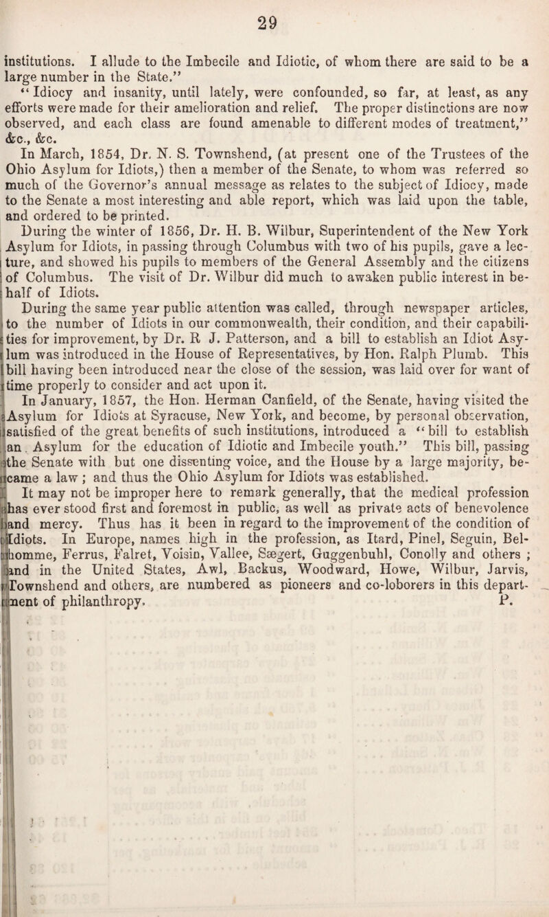 institutions. I allude to the Imbecile and Idiotic, of whom there are said to be a large number in the State.” “Idiocy and insanity, until lately, were confounded, so far, at least, as any efforts were made for their amelioration and relief. The proper distinctions are now observed, and each class are found amenable to different modes of treatment,” &c., &c. In March, 1854, Dr. N. S. Townshend, (at present one of the Trustees of the Ohio Asylum for Idiots,) then a member of the Senate, to whom was referred so much of the Governor’s annual message as relates to the subject of Idiocy, made to the Senate a most interesting and able report, which was laid upon the table, and ordered to be printed. During the winter of 1856, Dr. H. B. Wilbur, Superintendent of the New York Asylum for Idiots, in passing through Columbus with two of his pupils, gave a lec- \ ture, and showed his pupils to members of the General Assembly and the citizens : of Columbus. The visit of Dr. Wilbur did much to awaken public interest in be- (half of Idiots. ' During the same year public attention was called, through newspaper articles, I to the number of Idiots in our commonwealth, their condition, and their capabili- jties for improvement, by Dr. R J. Patterson, and a bill to establish an Idiot Asy¬ lum was introduced in the House of Representatives, by Hon. Ralph Plumb. This bill having been introduced near the close of the session, was laid over for want of time properly to consider and act upon it. In January, 1857, the Hon. Herman Canfield, of the Senate, having visited the sAsylum for Idiots at Syracuse, New York, and become, by personal observation, [Jsatisfied of the great benefits of such institutions, introduced a “bill to establish . an. Asylum for the education of Idiotic and Imbecile youth.” This bill, passing (ithe Senate with but one dissenting voice, and the House by a large majority, be- flcame a law ; and thus the Ohio Asylum for Idiots was established, ji It may not be improper here to remark generally, that the medical profession iflhas ever stood first and foremost in public, as well as private acts of benevolence nd mercy. Thus has it been in regard to the improvement of the condition of diets. In Europe, names high in the profession, as Itard, Pinel, Seguin, Bel- omme, Ferrus, Falret, Voisin, Vallee, Ssegert, Guggenbuhl, Conolly and others ; nd in the United States, Awl, Backus, Woodward, Howe, Wilbur, Jarvis, Townshend and others, are numbered as pioneers and co-loborers in this depart- ent of philanthropy. P.