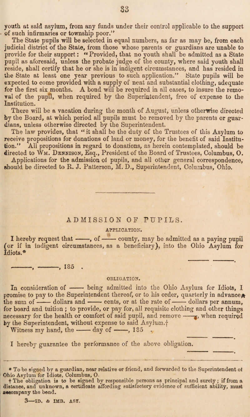 youth at said asyium, from any funds under their control applicable to the support • of such infirmaries or township poor.’* The State pupils will be selected in equal numbers, as far as may be, from each judicial district of the State, from those whose parents or guardians are unable to provide for their support; **Provided, that no youth shall be admitted as a State pupil as aforesaid, unless the probate judge of the county, where said youth shall reside, shall certify that he or she is in indigent circumstances, and has resided in tlie State at least one year previous to such application.” State pupils will be expected to come provided with a supply of neat and substantial clothing, adequate for the first six months. A bond will be required in all cases, to insure the rei^ao- val of the pupil, when required by tlie Superintendent, free of expense to the Institution. There will be a vacation during the month of August, unless otherwise directed by the Board, at which period all pupils must be removed by the parents or guar¬ dians, unless otherwise directed by the Superintendent. The law provides, that “ it shall be the duty of the Trustees of this Asylum to receive propositions for donations of land or money, for the benefit of said Institu¬ tion.” All propositions in regard to donations, as herein contemplated, should be directed to Wm. Dennison, Esq., President of the Board of Trustees, Columbus, O. Applications for the admission oi pupils, and all other general correspondence, should be directed to R. J. Patterson, M. D., Superintendent, Columbus, Ohio. ADMISSION OF PUPILS. APPLICATION. I hereby request that-, of --- county, may be admitted as a paying pupil (or if in indigent circumstances, as a beneficiary), into the Ohio Asylum for Idiots.^ --, -, 185 . OBLIGATION. In consideration of -— being admitted into the Ohio Asylum for Idiots, I promise to pay to the Superintendent thereof, or to his order, quarterly in advanceji^ the sum of-dollars and-cents, or at the rate of-dollars per annum, for board and tuition ; to provide, or pay for, all requisite clothing and other things necessary for the health or comfort of said pupil, and remove —when required by the Superintendent, without expense to said Asyliim.f Witness my hand, the-day of —, 185 . I hereby guarantee the performance of the above obligation. » To be signed by a guardian, near relative or friend, and forwarded to the Superintendent ot Ohio Asylum for Idiots, Columbus, O. f The obligation is to be signed by responsible persons as principal and surety; if from a distance, and unknown, a eertinoate affording satisfactory evidence of sufficient ability, must a«eompany the bond. 3—ID. ^ IMB. ASr.