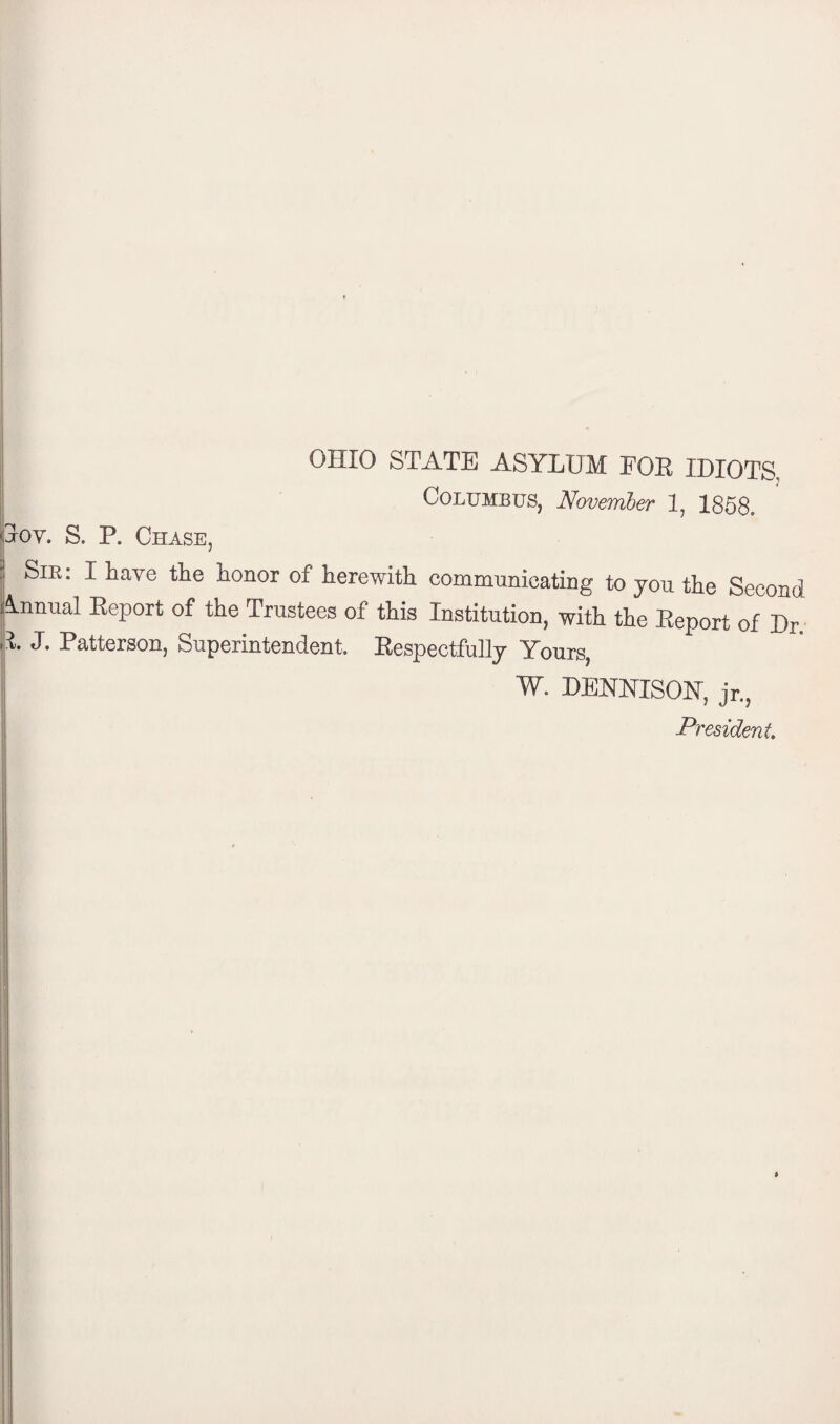 OHIO STATE ASYLUM FOE IDIOTS, Columbus, November 1, 1858, |Toy. S. P. Chase, ; Sir: I have the honor of herewith communicating to yon the Second Annual Report of the Trustees of this Institution, with the Report of Dr. E. J. Patterson, Superintendent, Respectfully Yours, W. DENNISON, jr., President