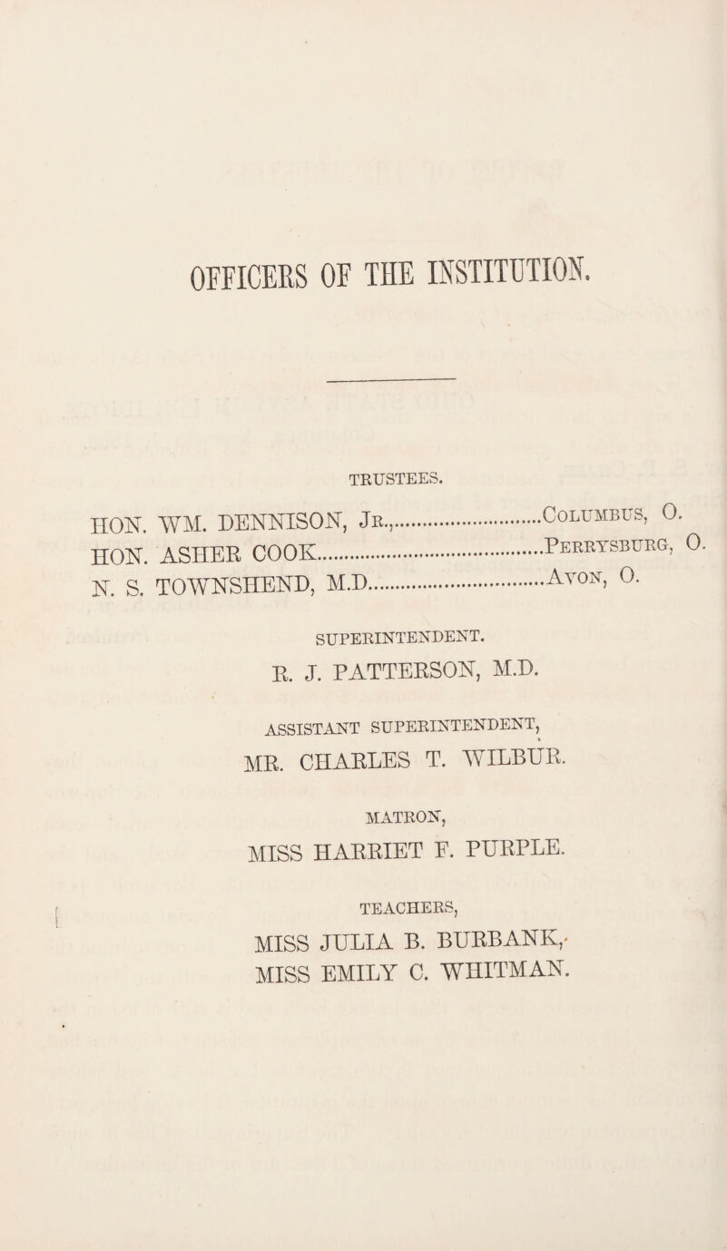 OFFICERS OF THE INSTITUTION. TRUSTEES. IION. WM. DENNISON, Jr.,. HON. ASHER COOK. N. S. TOAVNSHEND, M.D. SUPERINTENDENT. R. J. PATTERSON, M.D. ASSISTANT SUPERINTENDENT, MR. CHARLES T. WILBUR. MATRON, MISS HARRIET E. PURPLE. TEACHERS, MISS JULIA B. BURBANK,- MISS EMILY C. WHITMAN. Columbus, 0. .Perrysburg, 0.