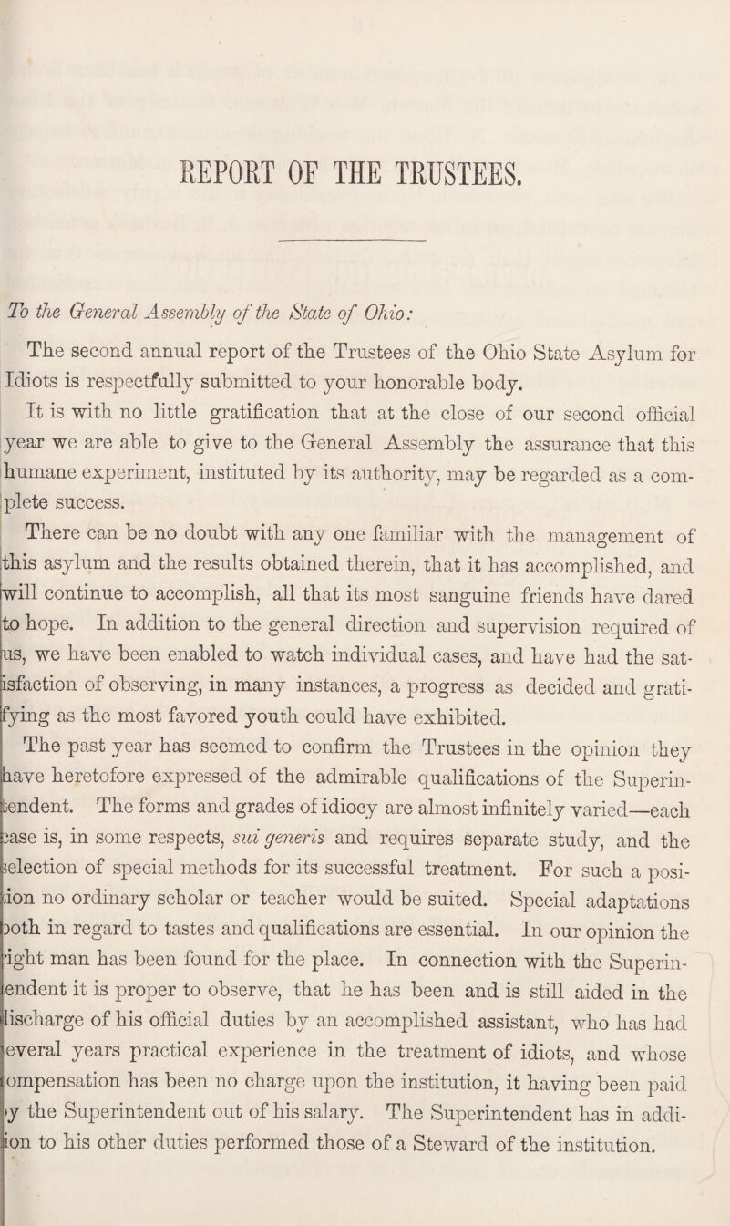 To the General Assembly of the State of Ohio: The second annual report of the Trustees of the Ohio State Asylum for Idiots is respectfully submitted to your honorable body. It is with no little gratification that at the close of our second official year we are able to give to the General Assembly the assurance that this humane experiment, instituted by its authority, may be regarded as a com¬ plete success. There can be no doubt with any one familiar with the management of this asylum and the results obtained therein, that it has accomplished, and will continue to accomplish, all that its most sanguine friends have dared to hope. In addition to the general direction and supervision required of us, we have been enabled to watch individual cases, and have had the sat¬ isfaction of observing, in many instances, a progress as decided and grati¬ fying as the most favored youth could have exhibited. The past year has seemed to confirm the Trustees in the opinion they have heretofore expressed of the admirable qualifications of the Superin¬ tendent. The forms and grades of idiocy are almost infinitely varied—each 3ase is, in some respects, sui generis and requires separate study, and the selection of special methods for its successful treatment. For such a posi¬ tion no ordinary scholar or teacher would be suited. Special adaptations Doth in regard to tastes and qualifications are essential. In our opinion the fight man has been found for the place. In connection with the Superin- endent it is proper to observe, that he has been and is still aided in the lischarge of his official duties by an accomplished assistant, who has had everal years practical experience in the treatment of idiots, and whose ;ompensation has been no charge upon the institution, it having been paid >y the Superintendent out of his salary. The Superintendent has in addi- ion to his other duties performed those of a Steward of the institution.
