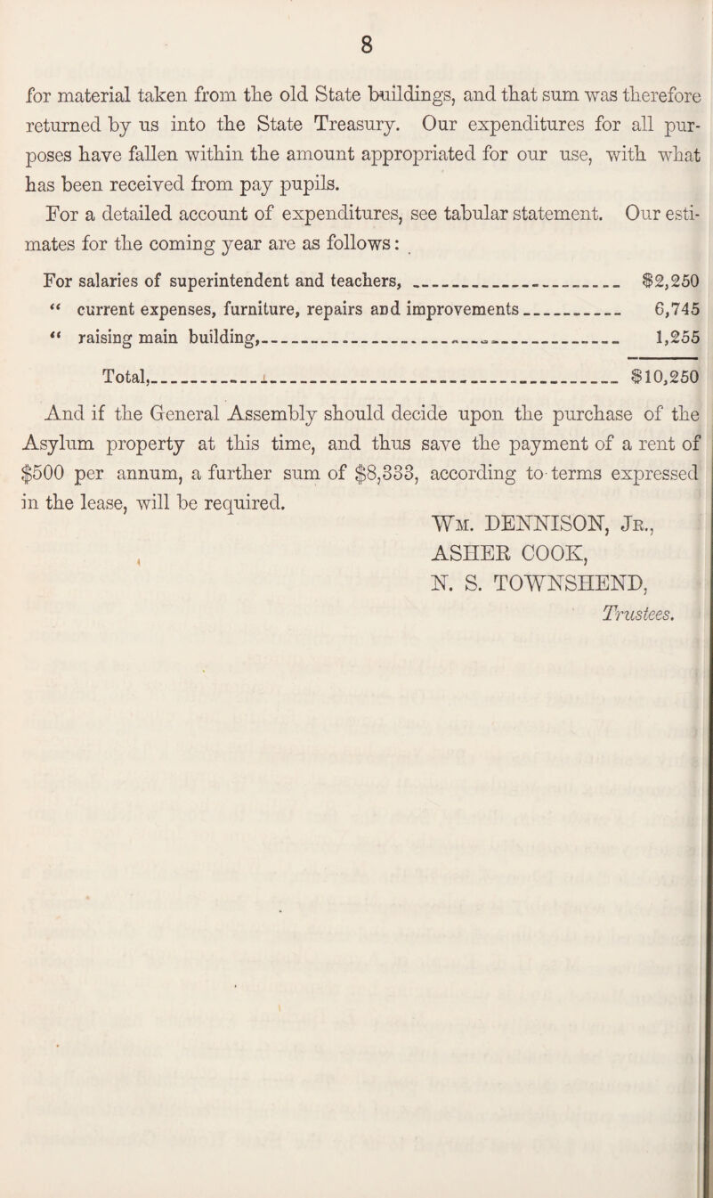for material taken from tlie old State buildings, and that sum was therefore returned by us into the State Treasury. Our expenditures for all pur¬ poses have fallen within the amount appropriated for our use, with what has been received from pay pupils. For a detailed account of expenditures, see tabular statement. Our esti¬ mates for the coming year are as follows: For salaries of superintendent and teachers,_____ $2,250 “ current expenses, furniture, repairs and improvements_ 6,745 i( raising main building,________ 1,255 Total,_i_____$10,250 And if the General Assembly should decide upon the purchase of the Asylum property at this time, and thus save the payment of a rent of $500 per annum, a further sum of $8,333, according to-terms expressed in the lease, will be required. Wm. DENNISON, Jr., ASHEE COOK, N. S. TOWNSHEND, Trustees.