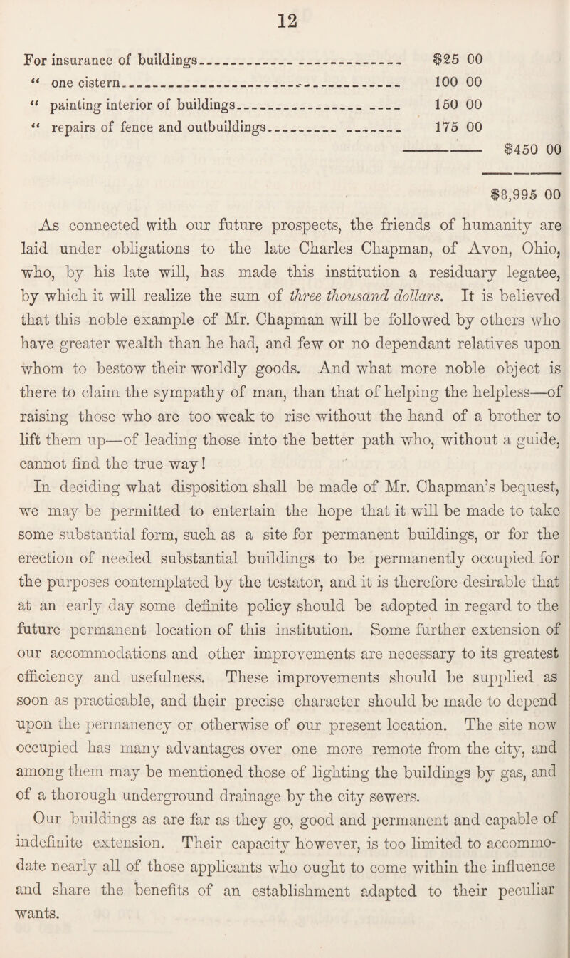 For insurance of buildings-- $25 00 “ one cistern________ 100 00 “ painting interior of buildings_ 150 00 “ repairs of fence and outbuildings....»__ 175 00 --- $450 00 $8,995 00 As connected with, onr future prospects, the friends of humanity are laid under obligations to the late Charles Chapman, of Avon, Ohio, who, by his late will, has made this institution a residuary legatee, by which it will realize the sum of three thousand dollars. It is believed that this noble example of Mr. Chapman will be followed by others who have greater wealth than he had, and few or no dependant relatives upon whom to bestow their worldly goods. And what more noble object is there to claim the sympathy of man, than that of helping the helpless—of raising those who are too weak to rise without the hand of a brother to lift them up—of leading those into the better path who, without a guide, cannot find the true way! In deciding what disposition shall be made of Mr. Chapman’s bequest, we may be permitted to entertain the hope that it will be made to take some substantial form, such as a site for permanent buildings, or for the erection of needed substantial buildings to be permanently occupied for the purposes contemplated by the testator, and it is therefore desirable that at an early day some definite policy should be adopted in regard to the future permanent location of this institution. Some further extension of our accommodations and other improvements are necessary to its greatest efficiency and usefulness. These improvements should be supplied as soon as practicable, and their precise character should be made to depend upon the permanency or otherwise of our present location. The site now occupied has many advantages over one more remote from the city, and among them may be mentioned those of lighting the buildings by gas, and of a thorough underground drainage by the city sewers. Our buildings as are far as they go, good and permanent and capable of indefinite extension. Their capacity however, is too limited to accommo¬ date nearly all of those applicants who ought to come within the influence and share the benefits of an establishment adapted to their peculiar wants.