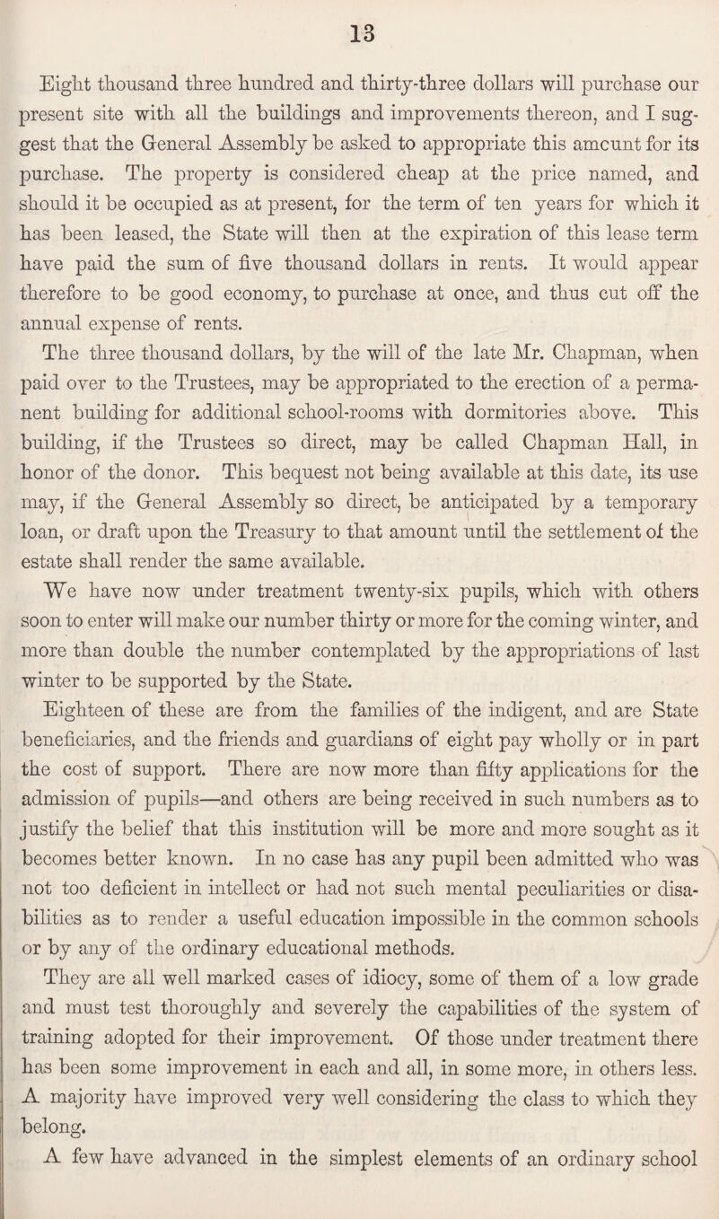 Eight thousand three hundred and thirty-three dollars will purchase our present site with all the buildings and improvements thereon, and I sug¬ gest that the General Assembly be asked to appropriate this amount for its purchase. The property is considered cheap at the price named, and should it be occupied as at present, for the term of ten years for which it has been leased, the State will then at the expiration of this lease term have paid the sum of five thousand dollars in rents. It would appear therefore to be good economy, to purchase at once, and thus cut off the annual expense of rents. The three thousand dollars, by the will of the late Mr. Chapman, when paid over to the Trustees, may be appropriated to the erection of a perma¬ nent building for additional school-rooms with dormitories above. This building, if the Trustees so direct, may be called Chapman Hall, in honor of the donor. This bequest not being available at this date, its use may, if the General Assembly so direct, be anticipated by a temporary loan, or draft upon the Treasury to that amount until the settlement of the estate shall render the same available. We have now under treatment twenty-six pupils, which with others soon to enter will make our number thirty or more for the coming winter, and more than double the number contemplated by the appropriations of last winter to be supported by the State. Eighteen of these are from the families of the indigent, and are State beneficiaries, and the friends and guardians of eight pay wholly or in part the cost of support. There are now more than fifty applications for the admission of pupils—and others are being received in such numbers as to justify the belief that this institution will be more and more sought as it becomes better known. In no case has any pupil been admitted who was not too deficient in intellect or had not such mental peculiarities or disa¬ bilities as to render a useful education impossible in the common schools or by any of the ordinary educational methods. They are all well marked cases of idiocy, some of them of a low grade and must test thoroughly and severely the capabilities of the system of training adopted for their improvement. Of those under treatment there has been some improvement in each and all, in some more, in others less. A majority have improved very well considering the class to which they belong. A few have advanced in the simplest elements of an ordinary school