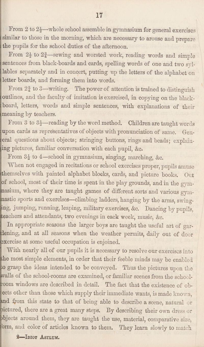 From 2 to 2-J-—whole school assemble in gymnasium for general exercises ij similar to those in the morning, which are necessary to arouse and prepare i the pupils for the school duties of the afternoon. From 2d to 2f—sewing and worsted work, reading words and simple :i sentences from black-boards and cards, spelling words of one and two syl- [ lables separately and in concert, putting up the letters of the alphabet on [letter boards, and forming them into words. From 2f to 3—writing. The power of attention is trained to distinguish t outlines, and the faculty of imitation is exercised, in copying on the blaek- c board, letters, words and simple sentences, with explanations of their y,meaning by teachers. From 3 to 3d—reading by the word method. Children are taught words rupon cards as representatives of objects with pronunciation of same. Gen¬ eral questions about objects; stringing buttons, rings and beads; explain¬ ing pictures, familiar conversation with each pupil, &c. From 3d to 4—school in gymnasium, singing, marching, &c. 11 * When not engaged in recitations or school exercises proper, pupils amuse themselves with painted alphabet blocks, cards, and picture books. Out jof school, most of their time is spent in the play grounds, and in the gym- inasium, where they are taught games of different sorts and various gym- iiastic sports and exercises—climbing ladders, hanging by the arms, swing- ng, jumping, running, leaping, military exercises, &c. Dancing by pupils, eachers and attendants, two evenings in eack week, music, &c. . In appropriate seasons the larger boys are taught the useful art of gar¬ dening, and at all seasons when the weather permits, daily out of door jsxercise at some useful occupation is enjoined. With nearly all of our pupils it is necessary to resolve our exercises into the most simple elements, in order that their feeble minds may be enabled go grasp the ideas intended to be conveyed. Thus the pictures upon the walls of the school-rooms are examined, or familiar scenes from the school¬ room windows are described in detail. The fact that the existence of ob- ' ects other than those which supply their immediate wants, is made known, and from this state to that of being able to describe a scene, natural or oictured, there are a great many steps. By describing their own dress or objects around them, they are taught the use, material, comparative size, form, and color of articles known to them. They learn slowly to match 2—-Idiot Asylum.