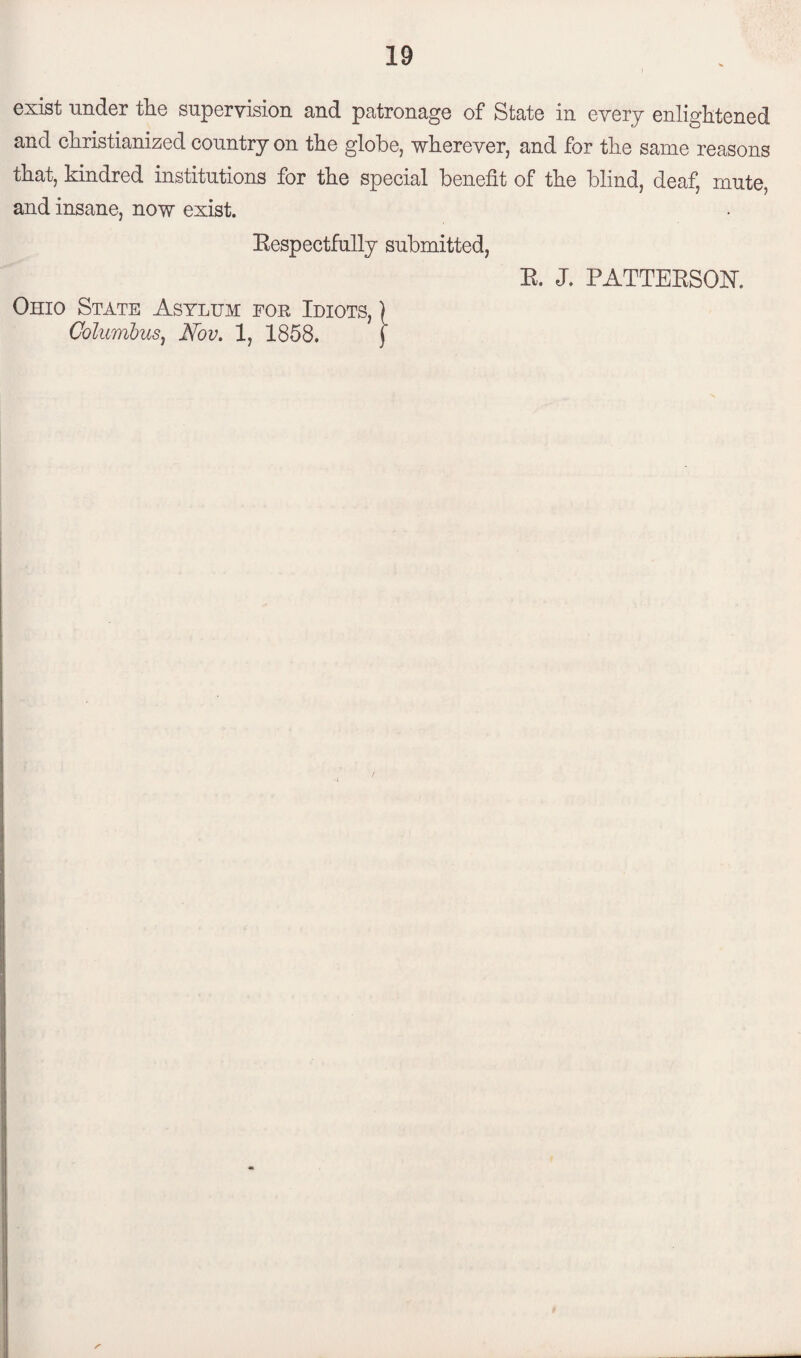 exist under the supervision and patronage of State in every enlightened and christianized country on the globe, wherever, and for the same reasons that, kindred institutions for the special benefit of the blind, deaf, mute, and insane, now exist. Respectfully submitted, R. J. PATTERSON*. Ohio State Asylum for Idiots, ) Columbus, Nov. 1, 1858. f