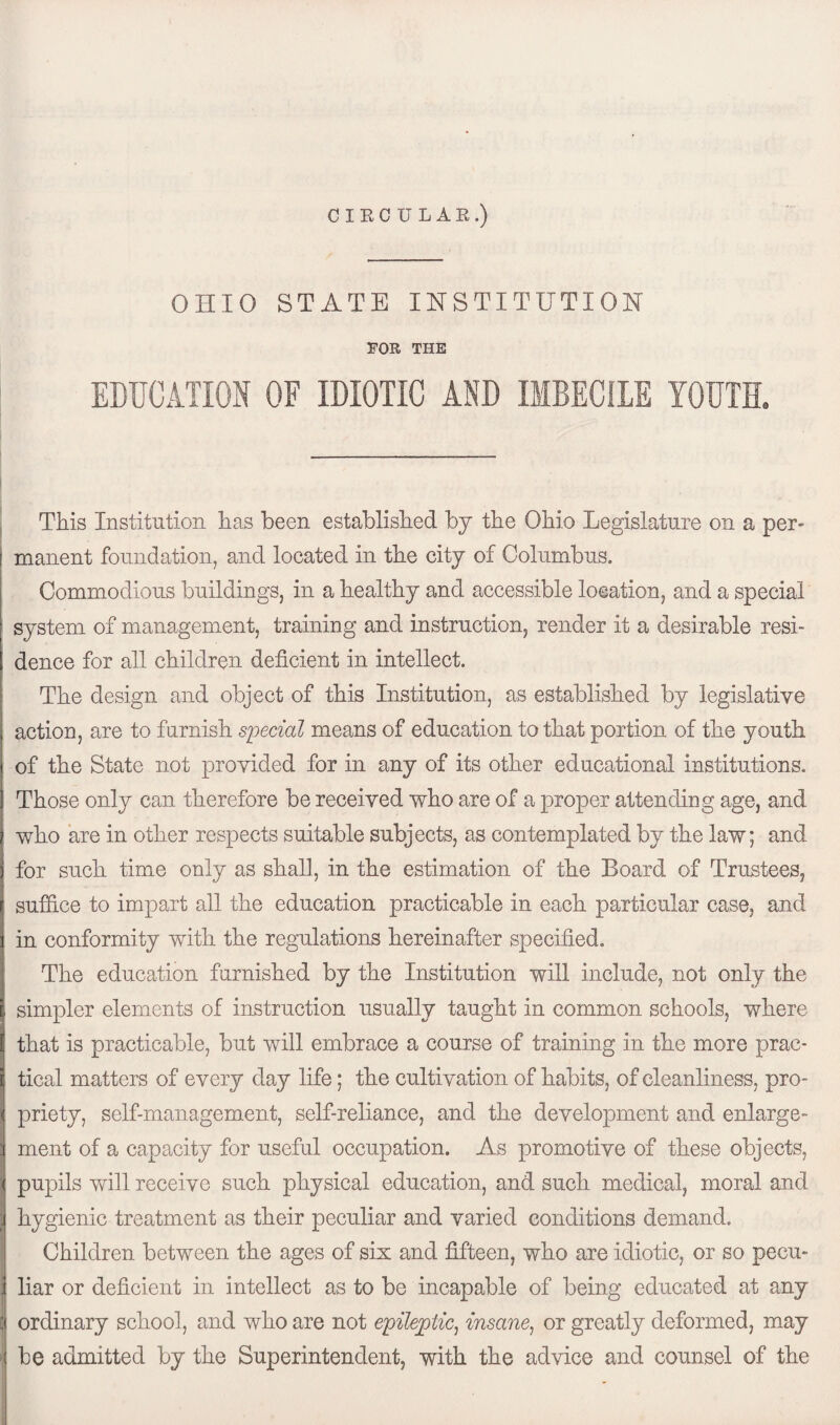 CIRCULAR.) OHIO STATE INSTITUTION FOR THE EDUCATION OF IDIOTIC AND IMBECILE YOUTH. This Institution has been established by the Ohio Legislature on a per¬ manent foundation, and located in the city of Columbus. Commodious buildings, in a healthy and accessible location, and a special system of management, training and instruction, render it a desirable resi¬ dence for all children deficient in intellect. The design and object of this Institution, as established by legislative action, are to furnish special means of education to that portion of the youth of the State not provided for in any of its other educational institutions. Those only can therefore be received who are of a proper attending age, and who are in other respects suitable subjects, as contemplated by the law; and for such time only as shall, in the estimation of the Board of Trustees, suffice to impart all the education practicable in each particular case, and in conformity with the regulations hereinafter specified. The education furnished by the Institution will include, not only the simpler elements of instruction usually taught in common schools, where that is practicable, but will embrace a course of training in the more prac¬ tical matters of every day life; the cultivation of habits, of cleanliness, pro¬ priety, self-management, self-reliance, and the development and enlarge¬ ment of a capacity for useful occupation. As promotive of these objects, pupils will receive such physical education, and such medical, moral and hygienic treatment as their peculiar and varied conditions demand. Children between the ages of six and fifteen, who are idiotic, or so pecu¬ liar or deficient in intellect as to be incapable of being educated at any ordinary school, and who are not epileptic, insane, or greatly deformed, may be admitted by the Superintendent, with the advice and counsel of the