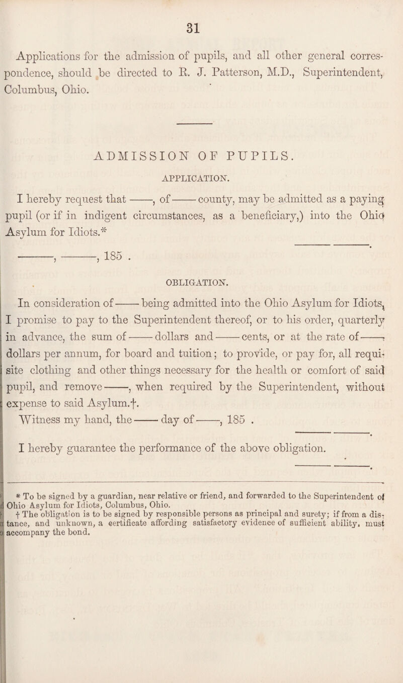 Applications for the admission of pupils, and all other general corres¬ pondence, should be directed to E. J. Patterson, M.D., Superintendent, Columbus, Ohio. ADMISSION OF PUPILS. APPLICATION-. I hereby request that-, of-county, may be admitted as a paying pupil (or if in indigent circumstances, as a beneficiary,) into the Ohiq Asylum for Idiots A OBLIGATION. In consideration of-being admitted into the Ohio Asylum for Idiots^ I promise to pay to the Superintendent thereof, or to his order, quarterly in advance, the sum of --dollars and-cents, or at the rate of-? dollars per annum, for board and tuition; to provide, or pay for, all requi¬ site clothing and other things necessary for the health or comfort of said pupil, and remove --, when required by the Superintendent, without a expense to said Asylum.f. Witness my hand, the-day of-, 185 . I hereby guarantee the performance of the above obligation. IBy -A a p pAv ; q ■ ■ ’ * P* ' ’ * To be signed by a guardian, near relative or friend, and forwarded to the Superintendent of d Ohio Asylum for Idiots, Columbus, Ohio. f The obligation is to be signed by responsible persons as principal and surety; if from a dis: a) tnnce, and unknown, a certificate affording satisfactory evidence of sufficient ability, must a accompany the bond.