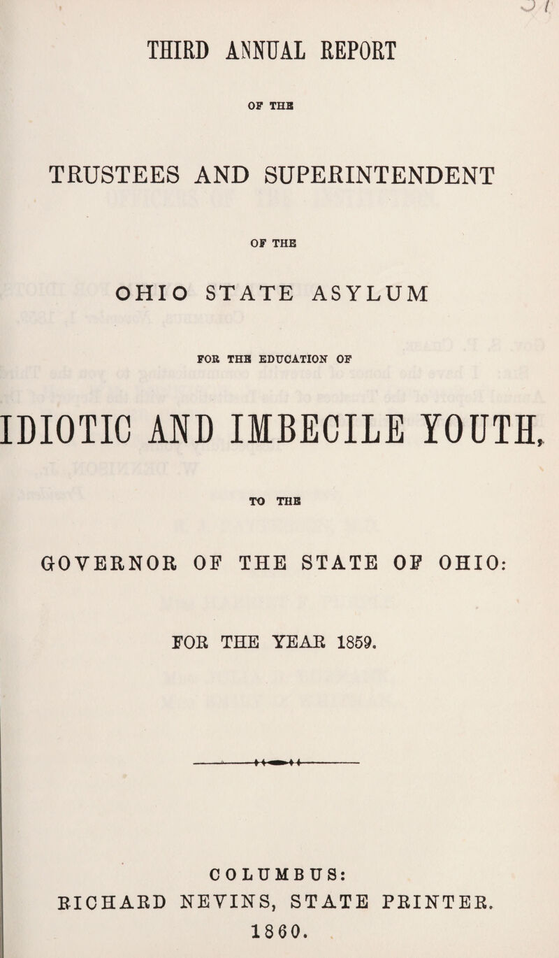 THIRD ANNUAL REPORT OF THE TRUSTEES AND SUPERINTENDENT OF THE OHIO STATE ASYLUM FOR THE EDUCATION OF IDIOTIC AND IMBECILE YOUTH, TO THE GOVERNOR OF THE STATE OF OHIO: FOR THE YEAR 1859. 11» i«- COLUMBUS: RICHARD NEVINS, STATE PRINTER. 1860.