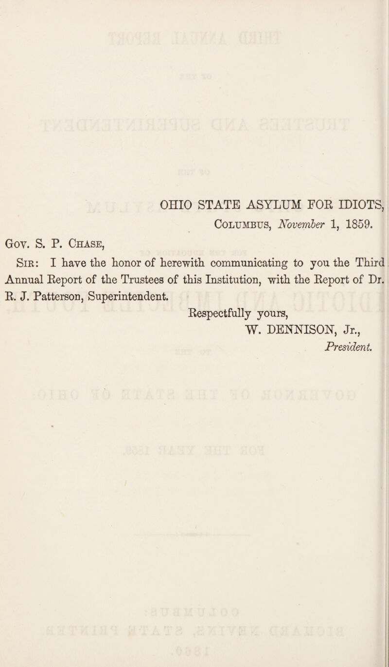 OHIO STATE ASYLUM FOR IDIOTS, Columbus, November 1, 1859. Goy. S. P. Chase, Sir: I have the honor of herewith communicating to you the Third Annual Report of the Trustees of this Institution, with the Report of Dr. R. J. Patterson, Superintendent. Respectfully yours, W. DENNISOH, Jr., President.