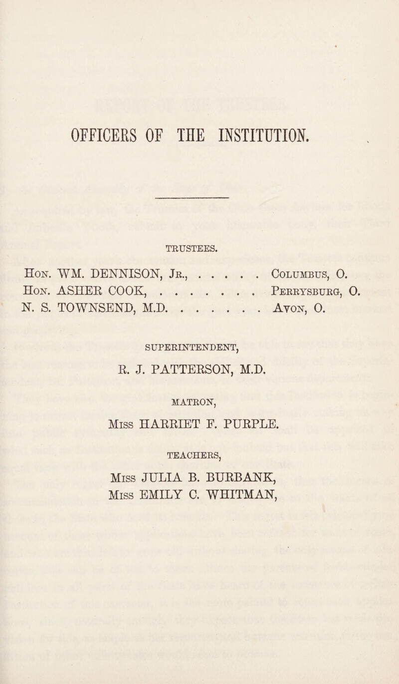 OFFICERS OF THE INSTITUTION. TRUSTEES. Hon. WM. DENNISON, Jr.,.Columbus, 0. Hon. ASHEE COOK,.Perrysburq-, 0. N. S. TOWNSEND, M.D.Ayon, 0. SUPERINTENDENT, R. J. PATTERSON, M.D, MATRON, Miss HARRIET F. PURPLE. TEACHERS, Miss JULIA B. BURBANK, Miss EMILY C. WHITMAN,