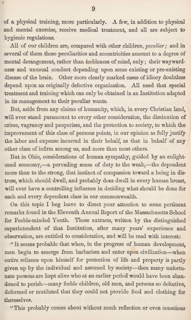 of a physical training, more particularly. A few, in addition to physical and mental exercise, receive medical treatment, and all are subject to hygienic regulations. All of our children are, compared with other children, peculiar ; and in several of them these peculiarities and eccentricities amount to a degree of mental derangement, rather than feebleness of mind, only; their wayward¬ ness and unusual conduct depending upon some existing or pre-existing disease of the brain. Other more clearly marked cases of idiocy doubtless depend upon an originally defective organization. All need that special treatment and training which can only be obtained in an Institution adapted in its management to their peculiar wants. But, aside from any claims of humanity, which, in every Christian land, will ever stand paramount to every other consideration, the diminution of crime, vagrancy and pauperism, and the protection to society, to which the improvement of this class of persons points, in our opinion as fully justify the labor and expense incurred in their behalf, as that in behalf of any other class of infirm among us, and more than most others. But in Ohio, considerations of human sympathy, guided by an enlight¬ ened economy,—a pervading sense of duty to the weak,—the dependent more than to the strong, that instinct of compassion toward a being in dis¬ tress, which should dwell, and probably does dwell in every human breast, will ever have a controlling influence in deciding what should be done for each and every dependent class in our commonwealth. On this topic I beg leave to direct your attention to some pertinent remarks found in the Eleventh Annual Report of the Massachusetts School for Feeble-minded Youth. These extracts, written by the distinguished superintendent of that Institution, after many years’ experience and observation, are entitled to consideration, and will be read with interest: “ It seems probable that when, in the progress of human development, men begin to emerge from barbarism and enter upon civilization—when entire reliance upon himself for protection of life and property is partly given up by the individual and assumed by society—then many unfortu¬ nate persons are kept alive who at an earlier period would have been aban¬ doned to perish—many feeble children, old men, and persons so defective, deformed or mutilated that they could not provide food and clothing for themselves. 11 This probably comes about without much reflection or even conscious