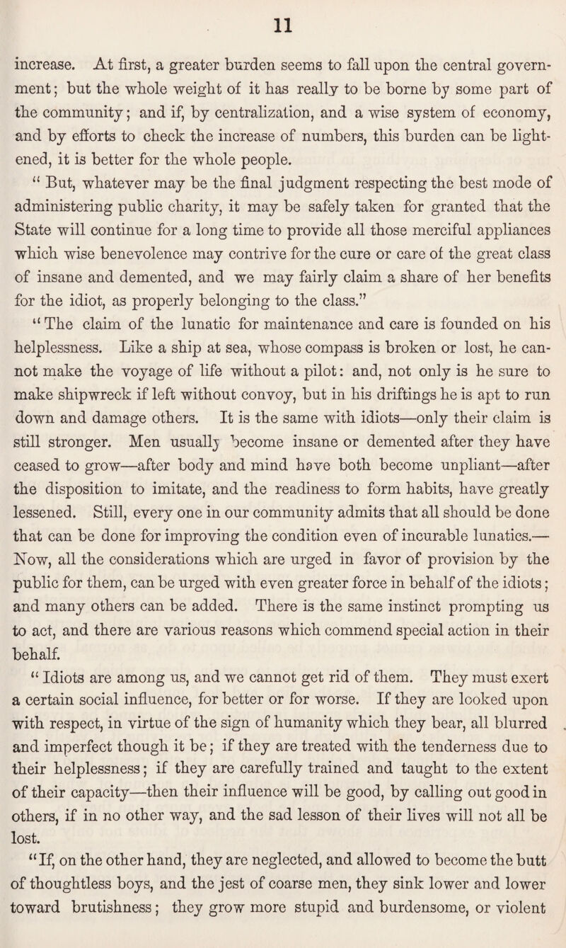 increase. At first, a greater burden seems to fall upon the central govern¬ ment ; but the whole weight of it has really to be borne by some part of the community; and if, by centralization, and a wise system of economy, and by efforts to check the increase of numbers, this burden can be light¬ ened, it is better for the whole people. u But, whatever may be the final judgment respecting the best mode of administering public charity, it may be safely taken for granted that the State will continue for a long time to provide all those merciful appliances which wise benevolence may contrive for the cure or care of the great class of insane and demented, and we may fairly claim a share of her benefits for the idiot, as properly belonging to the class.” u The claim of the lunatic for maintenance and care is founded on his helplessness. Like a ship at sea, whose compass is broken or lost, he can¬ not make the voyage of life without a pilot: and, not only is he sure to make shipwreck if left without convoy, but in his driftings he is apt to run down and damage others. It is the same with idiots—only their claim is still stronger. Men usuallj become insane or demented after they have ceased to grow—after body and mind have both become unpliant—after the disposition to imitate, and the readiness to form habits, have greatly lessened. Still, every one in our community admits that all should be done that can be done for improving the condition even of incurable lunatics.— Now, all the considerations which are urged in favor of provision by the public for them, can be urged with even greater force in behalf of the idiots; and many others can be added. There is the same instinct prompting us to act, and there are various reasons which commend special action in their behalf. “ Idiots are among us, and we cannot get rid of them. They must exert a certain social influence, for better or for worse. If they are looked upon with respect, in virtue of the sign of humanity which they bear, all blurred and imperfect though it be; if they are treated with the tenderness due to their helplessness; if they are carefully trained and taught to the extent of their capacity—then their influence will be good, by calling out good in others, if in no other way, and the sad lesson of their fives will not all be lost. “If, on the other hand, they are neglected, and allowed to become the butt of thoughtless boys, and the jest of coarse men, they sink lower and lower toward brutishness; they grow more stupid and burdensome, or violent