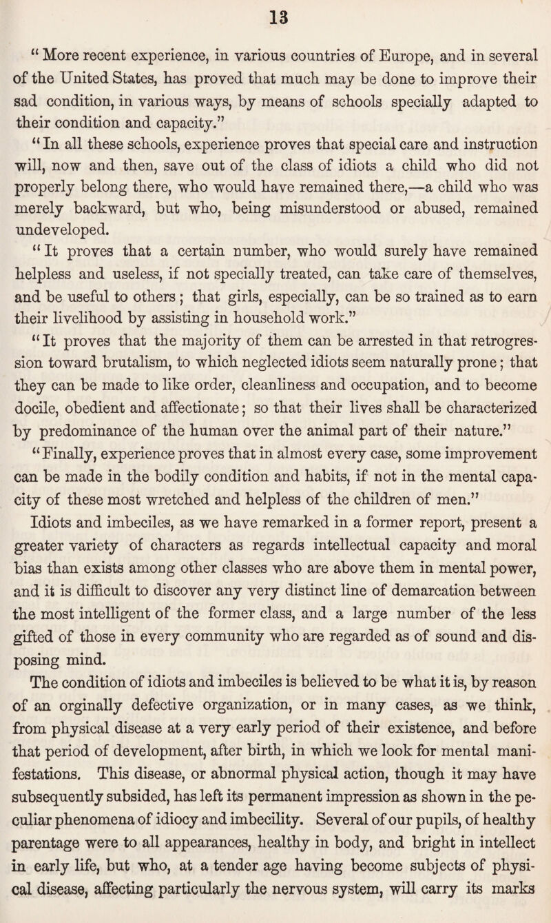 “ More recent experience, in various countries of Europe, and in several of the United States, has proved that much may be done to improve their sad condition, in various ways, by means of schools specially adapted to their condition and capacity.” “ In all these schools, experience proves that special care and instruction will, now and then, save out of the class of idiots a child who did not properly belong there, who would have remained there,—a child who was merely backward, but who, being misunderstood or abused, remained undeveloped. “ It proves that a certain number, who would surely have remained helpless and useless, if not specially treated, can take care of themselves, and be useful to others ; that girls, especially, can be so trained as to earn their livelihood by assisting in household work.” “It proves that the majority of them can be arrested in that retrogres¬ sion toward brutalism, to which neglected idiots seem naturally prone; that they can be made to like order, cleanliness and occupation, and to become docile, obedient and affectionate; so that their lives shall be characterized by predominance of the human over the animal part of their nature.” “Finally, experience proves that in almost every case, some improvement can be made in the bodily condition and habits, if not in the mental capa¬ city of these most wretched and helpless of the children of men.” Idiots and imbeciles, as we have remarked in a former report, present a greater variety of characters as regards intellectual capacity and moral bias than exists among other classes who are above them in mental power, and it is difficult to discover any very distinct line of demarcation between the most intelligent of the former class, and a large number of the less gifted of those in every community who are regarded as of sound and dis¬ posing mind. The condition of idiots and imbeciles is believed to be what it is, by reason of an orginally defective organization, or in many cases, as we think, from physical disease at a very early period of their existence, and before that period of development, after birth, in which we look for mental mani¬ festations. This disease, or abnormal physical action, though it may have subsequently subsided, has left its permanent impression as shown in the pe¬ culiar phenomena of idiocy and imbecility. Several of our pupils, of healthy parentage were to all appearances, healthy in body, and bright in intellect in early life, but who, at a tender age having become subjects of physi¬ cal disease, affecting particularly the nervous system, will carry its marks