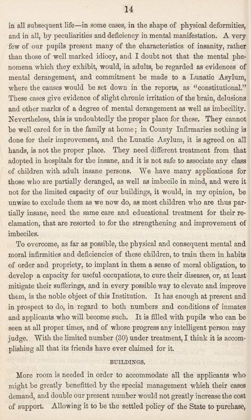 in all subsequent life—in some cases, in the shape of physical deformities, and in all, by peculiarities and deficiency in mental manifestation. A very few of our pupils present many of the characteristics of insanity, rather than those of well marked idiocy, and I doubt not that the mental phe¬ nomena which they exhibit, would, in adults, be regarded as evidences of mental derangement, and commitment be made to a Lunatic Asylum, where the causes would be set down in the reports, as “constitutional.” These cases give evidence of slight chronic irritation of the brain, delusions and other marks of a degree of mental derangement as well as imbecility. Nevertheless, this is undoubtedly the proper place for these. They cannot be well cared for in the family at home; in County Infirmaries nothing is done for their improvement, and the Lunatic Asylum, it is agreed on all hands, is not the proper place. They need different treatment from that adopted in hospitals for the insane, and it is not safe to associate any class of children with adult insane persons. We have many applications for those who are partially deranged, as well as imbecile in mind, and were it not for the limited capacity of our buildings, it would, in my opinion, be unwise to exclude them as we now do, as most children who are thus par¬ tially insane, need the same care and educational treatment for their re¬ clamation, that are resorted to for the strengthening and improvement of imbeciles. To overcome, as far as possible, the physical and consequent mental and moral infirmities and deficiencies of these children, to train them in habits of order and propriety, to implant in them a sense of moral obligation, to develop a capacity for useful occupations, to cure their diseases, or, at least mitigate their sufferings, and in every possible way to elevate and improve them, is the noble object of this Institution. It has enough at present and in prospect to do, in regard to both numbers and conditions of inmates and applicants who will become such. It is filled with pupils who can be seen at all proper times, and of whose progress any intelligent person may judge. With the limited number (30) under treatment, I think it is accom¬ plishing all that its friends have ever claimed for it. BUILDINGS. More room is needed in order to accommodate all the applicants who might be greatly benefitted by the special management which their cases demand, and double our present number would not greatly increase the cost of support. Allowing it to be the settled policy of the State to purchase,
