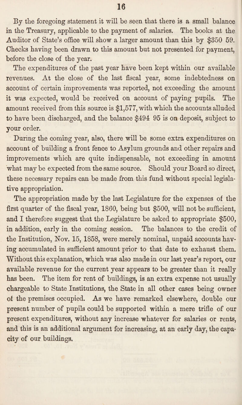 By the foregoing statement it will be seen that there is a small balance in the Treasury, applicable to the payment of salaries. The books at the Auditor of State’s office will show a larger amount than this by $350 59. Checks haying been drawn to this amount but not presented for payment, before the close of the year. The expenditures of the past year have been kept within our available revenues. At the close of the last fiscal year, some indebtedness on account of certain improvements was reported, not exceeding the amount it was expected, would be received on account of paying pupils. The amount received from this source is $1,577, with which the accounts alluded to have been discharged, and the balance $494 95 is on deposit, subject to your order. During the coming year, also, there will be some extra expenditures on account of building a front fence to Asylum grounds and other repairs and improvements which are quite indispensable, not exceeding in amount what may be expected from the same source. Should your Board so direct, these necessary repairs can be made from this fund without special legisla¬ tive appropriation. The appropriation made by the last Legislature for the expenses of the first quarter of the fiscal year, 1860, being but $500, will not be sufficient, and I therefore suggest that the Legislature be asked to appropriate $500, in addition, early in the coming session. The balances to the credit of the Institution, Nov. 15, 1858, were merely nominal, unpaid accounts hav¬ ing accumulated in sufficient amount prior to that date to exhaust them. Without this explanation, which was also made in our last year’s report, our available revenue for the current year appears to be greater than it really has been. The item for rent of buildings, is an extra expense not usually chargeable to State Institutions, the State in all other cases being owner of the premises occupied. As we have remarked elsewhere, double our present number of pupils could be supported within a mere trifle of our present expenditures, without any increase whatever for salaries or rents, and this is an additional argument for increasing, at an early day, the capa¬ city of our buildings.