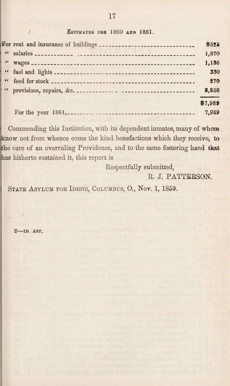 Estimates fsr I860 anb 1861. (For rent and insurance of buildings____................. $52S> 1 “ salaries_________ 1,870 “ wages_______._____ 1,136 “ fuel and lights____....____„____ 330 “ feed for stock ________._ 270 <£ provisions, repairs, &c.__............._____... 3,868 $7,989 For the year 1861,___._-_-___. 7,989 Commending this Institution, with its dependent inmates, many of whom know not from whence come the kind benefactions which they receive, to the care of an overruling Providence, and to the same fostering hand that has hitherto sustained it, this report is Bespectfully submitted, B. J. PATTEBSOR State Asylum for Idiots, Columbus, O., Nov. 1, 1859. 2—id. Asr.