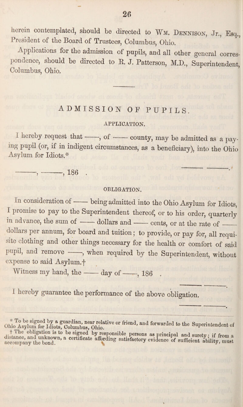 herein contemplated, should be directed to Wm. Dennison, Jr,, Esq. President of the Board of Trustees, Columbus, Ohio. Applications for the admission of pupils, and all other general corres¬ pondence, should be directed to R. J. Patterson, M.D., Superintendent, Columbus, Ohio. ADMISSION OP PUPILS. APPLICATION. i hereby request that , of —— county, may be admitted as a pay¬ ing pupil (or, if in indigent circumstances, as a beneficiary), into the Ohio Asylum for Idiots A —,-— 186 . OBLIGATION. In consideration of-being admitted into the Ohio Asylum for Idiots, I promise to pay to the Superintendent thereof, or to his order, quarterly in advance, the sum of-dollars and — cents, or at the rate of_ dollars per annum, for board and tuition; to provide, or pay for, all requi¬ site clothing and other things necessary for the health or comfort of said pupil, and remove —, when required by the Superintendent, without expense to said Asylum, f Witness my hand, the-day of-, 186 i hereby guarantee the performance of the above obligation. * OhAsyluTfoh%tefc^CohioatiTC “ friend’ ai'd fOTWarded to 016 S“P«mtendent of f The obligation is to be signed by responsible persons as principal and surety if from a a“any thebond™’ a “T8 3atisfa<!to>T «*£»*> of sufficient ability, must