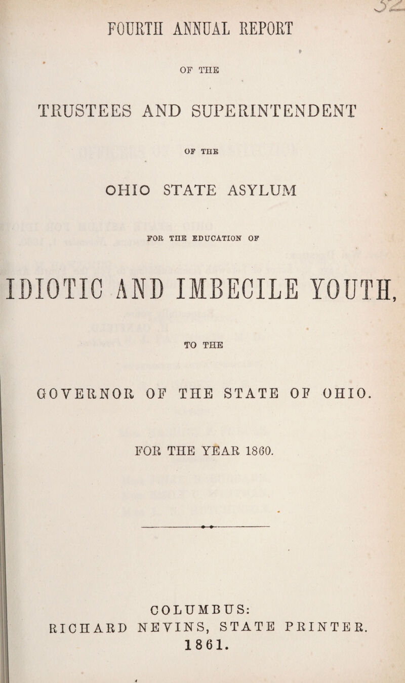 FOURTH ANNUAL REPORT OF THE TRUSTEES AND SUPERINTENDENT OF THE OHIO STATE ASYLUM FOR THE EDUCATION OF IDIOTIC AND IMBECILE YOUTH, TO THE GOVERNOR OF THE STATE OF OHIO. FOR THE YEAR 1860. -#■■■♦>■-.- * COLUMBUS: RICHARD NEVINS, STATE PRINTER. 1861.