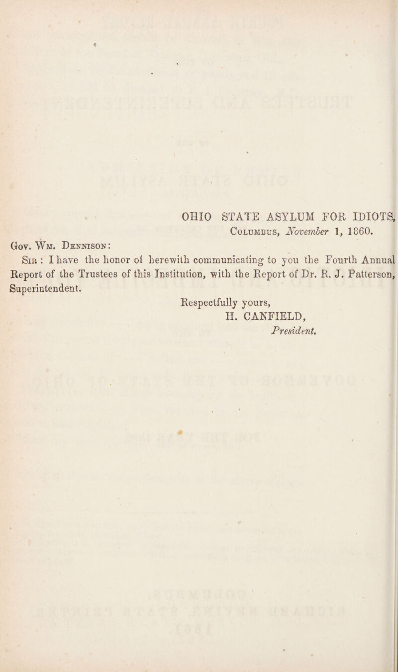 OHIO STATE ASYLUM FOE IDIOTS, Columbus, November 1, 1860. Gov. Wm, Dennison: Sib: I have the honor ol herewith communicating to you the Fourth Annual Deport of the Trustees of this Institution, with the Report of Dr. R. J. Patterson, Superintendent. Respectfully yours, H. GARFIELD, President.