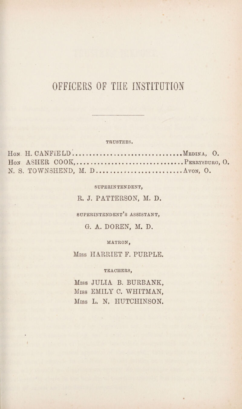 OFFICERS OF THE INSTITUTION TRUSTEES. Hon. H. CANFIELD.... .Medina, 0. Hon ASHER COOK,....Perrysburg, 0. N. S. T0WN8HEND, M. D...,.......Avon, 0. SUPERINTENDENT, R. J. PATTERSON, M. D. superintendent’s assistant, G. A. DO REN, M. D. MATRON, Miss HARRIET F. PURPLE. TEACHERS, Miss JULIA B. BURBANK, Miss EMILY C. WHITMAN, Miss L. N. HUTCHINSON.