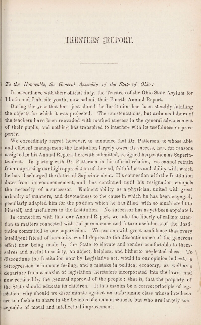 TRUSTEES’ IRE PORT. To the Honorable, the General Assembly of the Slate of Ohio: In accordance with their official duty, the Trustees of the Ohio State Asylum for Idiotic and Imbecile youth, now submit their Fourth Annual Report. During' the year that has just closed the Institution has been steadily fulfilling the objects for which it was projected. The unostentatious, but arduous labors of 1 the teachers have been rewarded with marked success in the general advancement of their pupils, and nothing has transpired to interfere with its usefulness or pros- ! perity. We exceedingly regret, however, to announce that Dr. Patterson, to whose able and efficient management the Institution largely owes its success, has, for reasons assigned in his Annual Report, herewith submitted, resigned his position as Superin- tendent. In parting wnh Dr. Patterson in his official relation, we cannot refrain >i from expressing our high appreciation of the zeal, faithfulness and ability with which j he has discharged the duties of Superintendent. His connection with the Institution I dates from its commencement, and has continued until his resignation compels I the necessity of a successor. Eminent ability as a physician, united with great urbanity of manners, and devotedness to the cause in which he has been engaged, peculiarly adapted him for the position which he has filled with so much credit to himself, and usefulness to the Institution. No successor has as yet been appointed. In connection with this our Annual Report, we take the liberty of calling atten- j tion to matters connected with the permanence and future usefulness of the Insti¬ tution committed to our supervision. We assume with great confidence that every i intelligent friend of humanity would deprecate the discontinuance of the generous t effort now being made by the State to elevate and render comfortable to them- j selves and useful to society, an abject, helpless, and hitherto neglected class. To discontinue the Institution now by Legislative act, would in our opinion indicate a retrogression in humane feeling, and a mistake in political economy, as well as a ! departure from a maxim of legislation heretofore incorporated into the laws, and i now retained by the general approval of the people ; that is, that the property of ( the State should educate its children. If this maxim be a correct principle of leg- [ islation, why should we discriminate against an unfortunate class whose intellects * are too feeble to share in the benefits of common schools, but who are lar j eeptable of moral and intellectual improvement. gely sus-