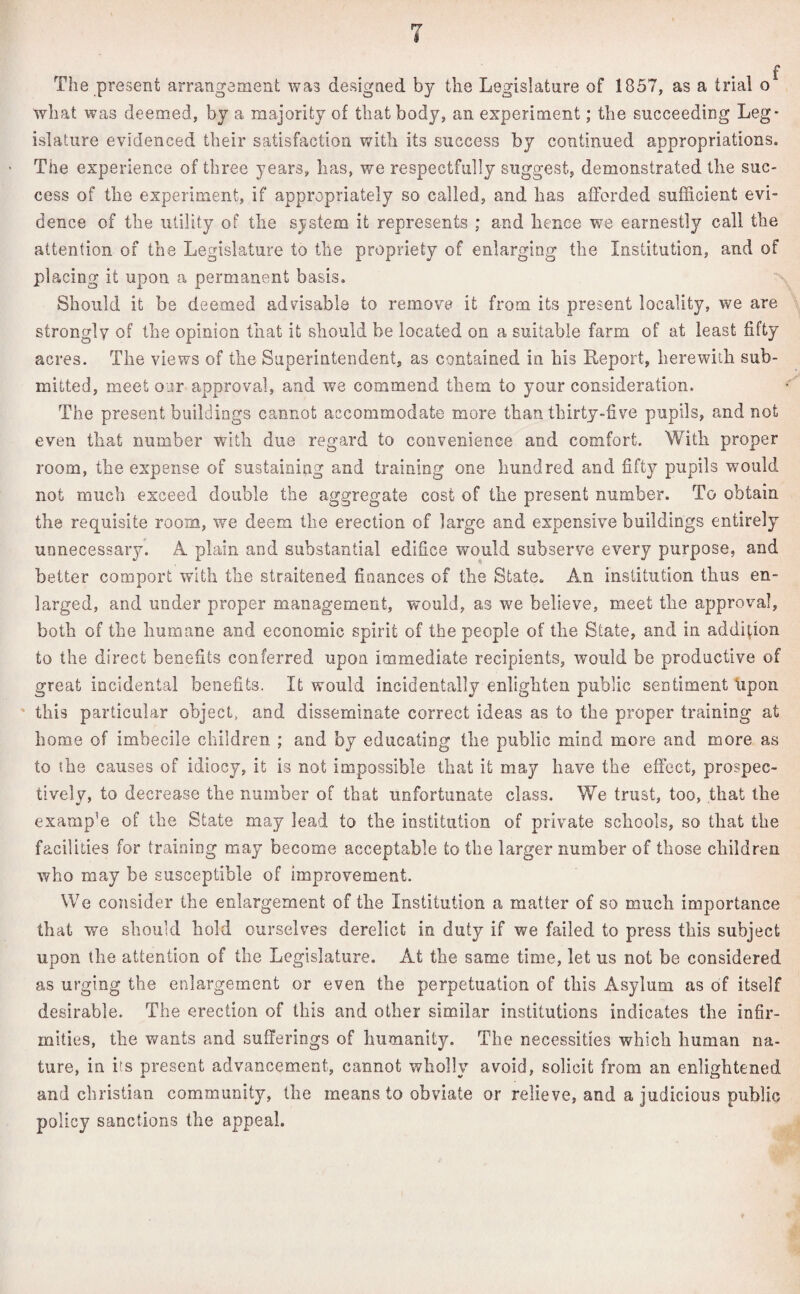 f The present arrangement was designed by the Legislature of 1857, as a trial o what was deemed, by a majority of that body, an experiment; the succeeding Leg¬ islature evidenced their satisfaction with its success by continued appropriations. The experience of three years, has, we respectfully suggest, demonstrated the suc¬ cess of the experiment, if appropriately so called, and has afforded sufficient evi¬ dence of the utility of the system it represents ; and hence we earnestly call the attention of the Legislature to the propriety of enlarging the Institution, and of placing it upon a permanent basis. Should it be deemed advisable to remove it from its present locality, we are strongly of the opinion that it should be located on a suitable farm of at least fifty acres. The views of the Superintendent, as contained in his Report, herewith sub¬ mitted, meet oar approval, and we commend them to your consideration. The present buildings cannot accommodate more than thirty-live pupils, and not even that number with due regard to convenience and comfort. With proper room, the expense of sustaining and training one hundred and fifty pupils would not much exceed double the aggregate cost of the present number. To obtain the requisite room, we deem the erection of large and expensive buildings entirely unnecessary. A. plain and substantial edifice would subserve every purpose, and better comport with the straitened finances of the State. An institution thus en¬ larged, and under proper management, would, as we believe, meet the approval, both of the humane and economic spirit of the people of the State, and in addition to the direct benefits conferred upon immediate recipients, would be productive of great incidental benefits. It would incidentally enlighten public sentiment upon this particular object, and disseminate correct ideas as to the proper training at home of imbecile children ; and by educating the public mind more and more as to the causes of idiocy, it is not impossible that it may have the effect, prospec¬ tively, to decrease the number of that unfortunate class. We trust, too, that the examp’e of the State may lead to the institution of private schools, so that the facilities for training may become acceptable to the larger number of those children who may be susceptible of improvement. We consider the enlargement of the Institution a matter of so much importance that we should hold ourselves derelict in duty if we failed to press this subject upon the attention of the Legislature. At the same time, let us not be considered as urging the enlargement or even the perpetuation of this Asylum as of itself desirable. The erection of this and other similar institutions indicates the infir¬ mities, the wants and sufferings of humanity. The necessities which human na¬ ture, in its present advancement, cannot wholly avoid, solicit from an enlightened and Christian community, the means to obviate or relieve, and a judicious public policy sanctions the appeal.