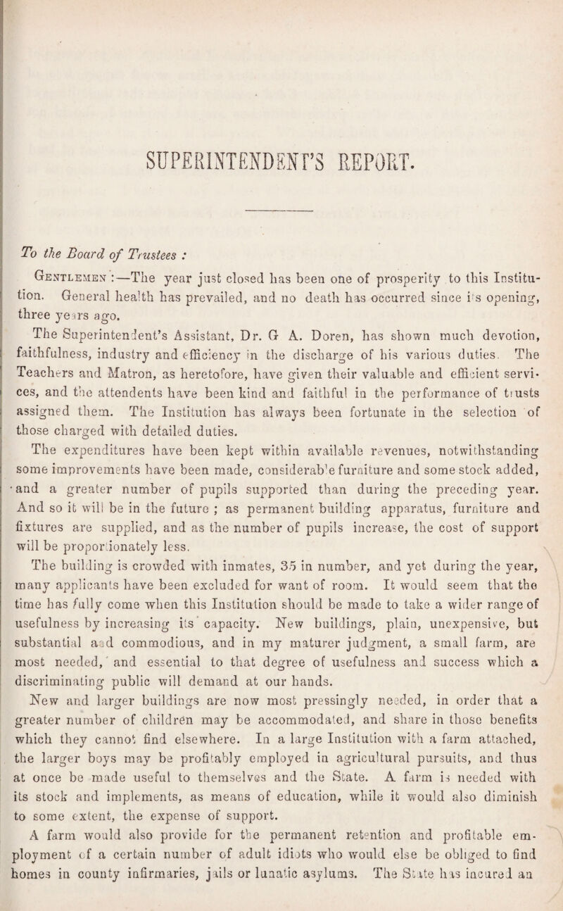 SUPERINTENDENT’S REPORT. To the Board of Trustees : Gentlemen The year just closed has been one of prosperity to this Institu¬ tion. General health has prevailed, and no death has occurred since i;s opening, three years ago. The Superintendent’s Assistant, Dr. G A. Boren, has shown much devotion, faithfulness, industry and efficiency in the discharge of his various duties. The Teachers and Matron, as heretofore, have given their valuable and efficient servi* ces, and the attendents have been hind and faithful in the performance of trusts assigned them. The Institution has always been fortunate in the selection of those charged with detailed duties. The expenditures have been kept within available revenues, notwithstanding some improvements have been made, considerate furniture and some stock added, •and a greater number of pupils supported than during the preceding year. And so it will be in the future ; as permanent building apparatus, furniture and fixtures are supplied, and as the number of pupils increase, the cost of support will be proportionately less. The building is crowded with inmates, 35 in number, and yet during the year, many applicants have been excluded for want of room. It would seem that the time has fully come when this Institution should be made to take a wider range of usefulness by increasing its capacity. Hew buildings, plain, unexpensive, but substantial and commodious, and in my maturer judgment, a small farm, are most needed, and essential to that degree of usefulness and success which a discriminating public will demand at our hands. Hew and larger buildings are now most pressingly needed, in order that a greater number of children may be accommodated, and share in those benefits which they cannot find elsewhere. In a large Institution with a farm attached, the larger boys may be profitably employed in agricultural pursuits, and thus at once be made useful to themselves and the State. A farm is needed with its stock and implements, as means of education, while it would also diminish to some extent, the expense of support. A farm would also provide for the permanent retention and profitable em¬ ployment of a certain number of adult idiots who would else be obliged to find homes in county infirmaries, jails or lunatic asylums. The State has incured an